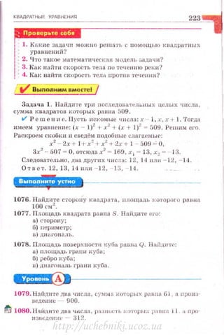 К ВАДРАТНЫЕ УРАВНЕНИЯ
~-------------------------
223
JNДW·I11 c1Bifi
1 1. Какие зада <IИ можно реш ать 1.: nомощью квадратных
1· уравнений?
: 2. Что такое мa'ТeMli TIJ <tert~aя модель зад11ч н '?
: 3. Ка к найт и с корость •rеща л о TC'ICJШIO рек и ?
! 4. Kat<найти скорость тела протн в течення?
V' Выnолним вмсrте!
Задач а 1. Н айди те ·rри последов~tтельны х целых ч и сла ,
сумма квадратов которых раина 509.
tl' Р е ш е н и е. Пустr, искомые ч н слfl: х · 1, :~·. х + L. 'l'огдз
имеем уравненне: (х - 1)2
+ х
2
+ (х + 1)2
= 509. Решнм ero.
Раскроем скобки и сведём п одобные ст~ гаемые:
х2
- 2х + J +х2
+ х2
+ 2х + 1 - 509 =- О,
3х2
- 507 = О, о-rсюда х2
= 169, х 1 = 13, х2 = 13.
Следовательно, дв а другп х числа: 12, 14 нщ1 - 12, - 14 .
О тn е т. 1 2 , 13, J4 нл и - 1 2. - 1 3, 14 .
'·!!!.'·'·•ЫI!·*
1076. На йдите сторону к ;нщрн та , площадь t-:oтoporo равна
100 см2
•
1077. Площадь квадрата ра вн а S. Н а йдите ero:
а) сторону;
б) нериметр;
в) дн ы'онал ь .
1078. Площадь повсрх ностu куба panвn Q. Нн йднтf' :
а) площадь rрнпи куба;
б) ребро куба;
в) диаrnналь г ра ни куба .
W·1·HII1!J•t----------------
1079. Найдите два ч исла , сумм а ко'fорнх p[ЯJI I 61, н. nрои з·
веден ие 900.
ti 1080. Няi1ДИ'i'С два I/J1CЛ8, rш:ЩIJ(; I'Ь :>nторых j)IIПIIP. j 1 ll np()
if3UCДCI!Иt' ~ 3 t2.
http://uchebniki.ucoz.ua
 