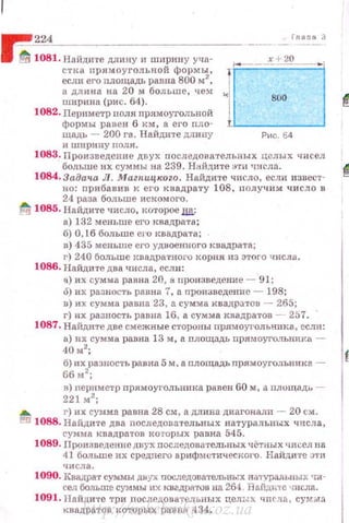 ~~2~24~-----------------------
inano З
8 ~ 1081. Найдите длину и ширину уча- х + 20
~~=~~~~.~~~~i;~~ь;а~~а~6ом': 10~--- .ширина (рис. 64). " 800
а длина на 20 м больше, чем 1
1082. Периметр пол н nрямоугольной
формы равен 6 км, а его nл о­
щадь - 200 га. Найдите длиuу
и ширину nоля.
Рис. 64
1083. Произведение двух последовательных целых чисел
больше их сумм ы на 239. Найдите :пн числа. ~
1084. Задача Л. Маzяицкоzо. На.йдите число, если извест-
но: прибанив к его квадрату 108, nолучим число в
24 раза больше искомого.
~ 1085. Найдите число, которое Ш!:
а) 132 меньше его квадрата;
б) О, 16 больше его квадрата;
в) 435 меньше его удвоенного квадрата;
г) 240 больше квадратного корня из этого числа.
1086. Найдите два числа, если:
а) их сумма равна 20, а произведение - 91;
6) 11х разность равна 7, а произведение - 198;
n) их сумма равна 23, а сумма квадратов - 265;
г) их разность равна 16, а сумма квадратов ~- 257.
1087. Найдите две смежные сторuны прямоугольппка, если:
а) их сумма равна 13 м, а nлощадь пр.ямоуголыrию -
40м2
;
б) их разность равна5 м, а nлощадь прямоугодьника -
ббм 2
;
в) периметр nр.ямоугольнюtа рu.вен 60 м, а площадь -
221 м2
;
а. г) их С)'1'-.I.ма равна 28 см, а длина диагоналп - 20 см.
l:!ld 1088. Найдите два nоследовательных натуральных числа,
сумма квадратов коrорьrх равна 545.
1089. Прои::~ведение двух последовательных чётных чисел на
41 больше их среднего арифмuтическОl'О. Найдите :J'ГИ
числа.
1090. КвадРат суммы двух последовательных Rii'IVJШлъныx •tif-
ceл больше суммы их квгдратов на 264 Яs.liдn-re •шсла.
1091. Найдите три nослщ(ова·rельных целых qпсль., сум;:,tа
квадратов которых равнн 434.http://uchebniki.ucoz.ua
 