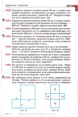 КВАдРАТНЫЕ УРАВНЕНИЯ 225,1092. Периметр прямоугольника равен 26 см, а сумма пло-
:~~ехй:;::;;~~~~:~:~о;::н~х8;ас~~:~:~~~:еы:т~~~
ны этого прямоугольника (рис. 65).
~ 1093. Периметр прямоугольника равен 32 см, а сумма wюща­
дей четырёх квадратов, построенных на его сторонах, -
260 см2
• Найдите стороны прямоугольника (рис. 66).
1094. В кинотеатре было 320 мест. F.сли коmt.чество мест в каж­
дом ряду увеличить на 4 и nрибавить ещё один ряд, то в
зале ста.вет 420 мест. Сколько теперь рядов в кинотеатре?
lfi 1095. Теплоход прошёл по течению реки 48 км и столько
же- против течения , затратив на весь путь 5 ч. Най­
дите собственную скорость теплохода, если скорость
течения реки составляет 4 км /ч.
1096. Лодка прошла прQ'I'ИВ течения 22,5 км и по 'l'еченшо -
28,5 км, затратив на весь ny·rь 8 ч. Скорость течения
~ки - 2,5 кмjч. Найдите собс1·венную скорость лодки .
1097. Электропоезд задержался в nути на 4 мин и ликвиди­
ровал оnоздание на переi·оне 20 км, пройдя его со ско­
ростью на 10 км /ч больше, чем по расписанию. Како­
ва скорость поезда на этом псрегоне?
1098. И з пункта А отправили no течению реки nлот . Через
5 ч 20 мин из пункта А вслед за плотом вышла мотор­
ная лодка, которая догнала nлот, пройдя 20 км. Най­
д ите скорость течения реки , если лодка nроходила к аж-
) дый час на 12 км больше, чем nлот .
~ 1099. На середине пути между А и В поезд задержали на
10 мин . Чтобы nрибыть в В по расписанию , началь­
ную скорость поезда увеличили на 12 кмjч. Найдите
Пд
[tj ~Рис. 65 Рис. 66
http://uchebniki.ucoz.ua
 