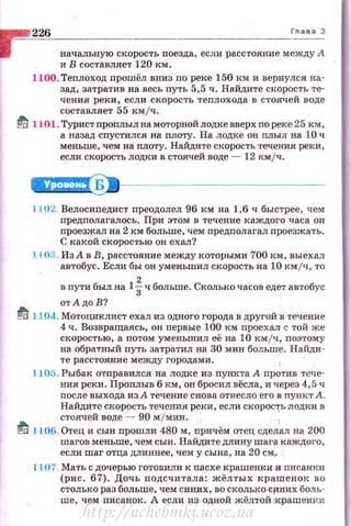226 Глава 3
начальную скорость nоезда, если расстояние между А
и В составляет 120 км.
1100. Теплоход nрошёл вниз по реке 150 км и вернулся на­
зад, затратив на весь путь 5,5 ч. Найдите скорость те­
чения реки, если скорость теплохода в стоячей воде
составляет 55 кмjч.
~ 1101. Турист проплыл на моторной лодке вверх по реке 25 км,
а назад спустился на nлоту. На лодке он nлыл на 10 ч
меньше, чем на nлоту. Найдите скорость течения реки,
если скорость лодки в стоячей воде - 12 кмjч.
~---------------
11U2 Велосиnедист nреодолел 96 км на 1,6 ч быстрее, чем
nредполагалось. При этом в течение каждого часа он
проезжал на 2 км больше, чем предполагал проезжать.
С :какой скоростью он ехал?
J 103. Из Ав В, расстояние между которыми 700 км, выехал
автобус. Если бы он уменьшил скорость на 10 км/ч , то
в nути был на 1iч больше. Сколько часов еде-r автобус
от АдоВ?
fd 1104. Мотоциклист ехал из одного города в другой в течение
4 ч. Возвращаясь, он nервые 100 км nроехал с той же
скоростью, а потом уменьшил её на 10 кмjч, поэтому
на обратный путь затратил на 30 мин больше. Найди­
те расстояние между городами.
L105. Рыбак отправился на лодке из пункта А против тече­
ния реки. Проплыв б км, он бросил вёсла, и ч.ерез 4,5 ч
после выхода из А течение снова отнесло его в пункт А.
Найдите скорость течения реки, если скорос1'ь Лодки в
стоячей воде - 90 м/мин.
1
ti 1L06. Отец и сын прошли 480 м, nричём отец сделал на 200
шагов меньше, чем сын. Найдите длину шаг{! каждого,
если шаг отца длиннее, чем у сына, на 20 см~
1107. Мать с дочерью готовили к пасхе крашенки и писанки
(рис . 67). Дочь подсчитала: жёлтых краше нок во
столько раз больше, чем синих, во сколько li:f'IHИX боль­
ше, чем nисанок. А если из одной жёлтой rкрашенки
http://uchebniki.ucoz.ua
 
