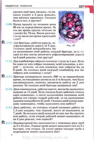 КВАДРАТНЫЕ УРАВНЕНИR
сделать ещё одну писанку, топи·
санок станет в 3 раза меньше,
чем жёлтых крашенок . Сколько
было и тех, и других?
JJ08. Катер проwёл по течению реки
90 к м за определённое время . За
это же время против течения он
прошёл бы 70 км. Какое расстоя·
'ние за такое же время проплывёт
плот?
td 1109. Две бригады, работая вместе., за-
асфальтировали дорогу за 4 дня. Рис . 67
Сколько дней лонадобилось бы·
на выполнение этой работы каждой бригаде, если бы
одна из них могла закончить асфальтирование дороги
на б дней раньше, чем другая?
J 110. Два комбайнера собрали nшеницу с поля за4 дня. Если
бы один из них собрал половину всей пшеницы, а вто­
рой - остаток, то всю пшеницу они собрАли бы за
9 дней. За сколько дней каждый комбайнер мог бы
собрать всю nшеницу с поля'?
~ 1111 . Бригада планировала засеять 200 га за оnределённое
время, но ежедневно засевала на 5 га больше, чем было
запланировано, поэтому закончила работу на 2 дня
раньше. За сколько дней бригада завершила сев?
1112. Двое каменщиков, работая вместе, могли бы выполнить
задание за 12 дней. Если сначала будет работать только
один каменщик, а после выполнения половины всей
работы его сменит второй рабочий, то на выполнение
задания понадобится 25 дней. Сколькодней нужно каж­
дому каменщику, чтобы выполнить всю работу?
l J 13. Двое рабочих , из которых второй начинает работу на
1,5 дня позднее, чем первый, могут её выполнить за
7 дней. За сколько дней каждый из них мог бы сделать
всю работу, если второй рабочий может выполнить её
на 3 дня раньше, чем первый?
~ 1] 14. Водонапорный бак наnолняется с помощью двух труб
за 2 н 55 мин. Первая труба может наполнить его на 2 ч
быстрее, чем вторая. За какое время хаждая 1·руба в
отдельности может наполнить бак?
http://uchebniki.ucoz.ua
 