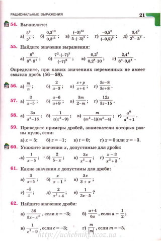 ~РА~Ц~ИО~Н~М~Ь~Н~Ы~Е~В~Ы-РАЖ~Е~НИ~Я------------------------~21~~
fl s4. Вычислите: 11
5'
а) 5i" ;
о зtо
б) о:зн ;
55. Найдите значение выражения :
89
72 -(- 7)r; о 27
а) 8'8'; б) <=7)' ; в) о.~ 10;
24'
г) 84 ··0,34 •
Определи те, при к аких значениях переменных не имеет
смысла дробь (56-58).
1!1 56.
т 2 х+ р Зс- 8
а) --;;; б) а-З; в)~; г) 3с+8 .
з а-б Зт 12•
57. а) -;=s; б) а+9 ; в) 2-т; г) Зz- 15 ·
58. а) а'За-16 ; б) ___1__ . в) т . r) -,а• .
r (r 2
- 9)' (m2
- l)(m2
- 4) ' а +1
59. Приведи те примеры дробей, знаменатели которых рав­
ны нул ю , е сли:
а) х - 5; б) z = - 1; в) t - О; г)х = О или х =-3.
fl вo. Укажите значениях, допустимые для дРоби:
1 2 Зr r - 3
. а) -;-=s: · б) s=-:; : в) ~ ; г) ~ -
61. Какие значениях доnустимы для дроби:
з
а) r+5;
-5
г) -:;- :
б) х : 1;
д) r 2:4;
Зх
в) ~ ;
е) -' -?
2х - 5
62. Найдите значение дроби:
а) Зr~
6
r2 , если х = - 3;
а + 4 1
б) ~ ,еслиа =
2 :
в) с2~
9 ,еслис =-3; г)
1
:
1
, если т = - 5.
http://uchebniki.ucoz.ua
 