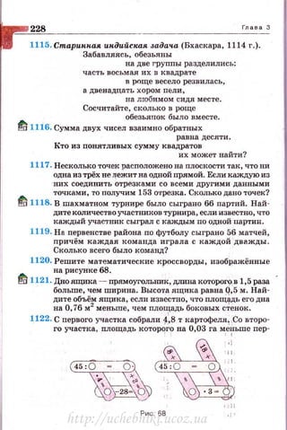 228 Глава 3
l115. Старин.пая индийспая задача (Бхаскара, 1114 г.).
Забавляясь, обезьяны
на две груnпы разделились:
часть восьмая их в квадрате
в р()ще весело резвил ась,
а двенадцать хором пели,
на любимом сидя месте.
Сосчитайте, сколько в роще
обезьянок быдо вместе.
~ 1116. Сумма двух чисел взаимно обратных
равна десяти.
Кто из повятливых сумму квадратов
их может найти?
1117. Несколько точек расположено на плоскости так , что ни
одна из трёх не ~ежит на одной прямой. Если каждую из
н их соединить отрезками со всеми другими данными
точками, то получим 153 О'rрезка. Сколько дано точек?
~ 1118. В шахматном турнире было сыграно 66 партий. Най­
дите количество участников турнира, если известно, что
каждый участник сыграл с каждым по одной партии.
1119. На первенстве района по футболу сыграно 56 матчей ,
причём каждая команда играла с каждой дважды.
Сколько всего было команд?
1120. Решите математические кроссворды, изображённые
на рисунке 68. ·
~ 1121. Дноящика - прямоугольШfк, дmmакоторого,в 1,5раза
больше, чем ширина. Высота ящика равна Q,5 м. Най­
дите объём ящика, если известно, что площадь его дна
на О, 76 м2
меньше, чем площадь боковых с~енок.
1122. С первого участка собрали i.в т картофеля1,Со второ­
го участка , площадь которqrо на 0,03 га м
1е?"ьше пер-
Рис. 68
http://uchebniki.ucoz.ua
 
