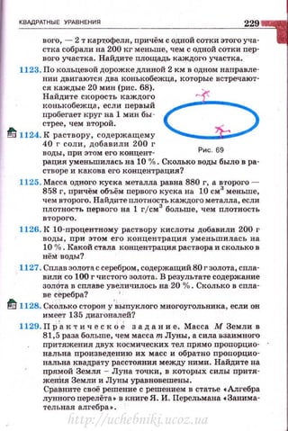 КВАдРАТ НЫЕ УРАВНЕНИЯ
229
вого, - 2 т карт,офеля, причём с одной сотки этого уча­
стка собрали на 200 кг меньше, чем с одной сотки nep-
вot•o участка . Найдите площадь каждого участка.
1123. По кольцевой дорожке длиной 2 км в одном направле­
нии двигаются два конькобежца, которые встречают ·
ся каждые 20 мин (рис. 68).
Найдите скорость каждого 6конькобежца, если первый
пробегает круг на 1 мин бы -
стрее, чем второй.
tJ 1124. К раствору, содержащему
40 г соли, добавили 200 I'
Рис . 69воды, при этом его концент ­
рация уменьшилась на 10 %. Сколько воды было в ра­
створе и какова его концентрация?
1125. Масса одного куска металла равна 880 г, а второго -
858 г, причём объём первого куска на 10 см3
меньше,
чем второго. Найдите плотность каждого металла, если
плотность первого на 1 гjсм3
больше, чем плотность
второго .
1126. К 10-процентному раствору кислоты добавили 200 г
воды , при этом его концентрация уменьшилась на
10 %. Какой стала концентрация раствора и сколько в
нёМ воды?
1127. Сплав золота с серебром, содержащий 80 г золота, спла­
вили со 100 г чистого золота. В результате содержание
зол&та в сплаве увеличилось на 20 % . Сколько в спла-
ве серебра?
1
tJ 1128. Сколько сторон у·~ыпуклого многоугольника, если он
им еет 135 диагоналей?
1129. Пр 'а к т и чес к o J задание. Масса М Земли в
81,5 раза больше, чем масса т Луны, а сила взаимного
притяжения двух космических тел прямо пропорцио­
нальна произведению их масс и обратно пропорцио·
нальна квадрату раСстояния между ними. Найдите на
прямой Земля - Луна точки, в которых силы оритя­
женlr.я Земли и Луны уравновешены.
Сраените своё решение с решением в статье •Алгебра
лунного nерелёта • в книге Я. И. Перельмама •Занима­
тельная алгебра • .
http://uchebniki.ucoz.ua
 