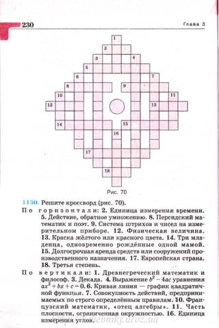 230 Глава З
т-
-,---г-
3 4
5
б 7
8
1 9
10 11
1"
г-
о
- 13
1г- -
14 15
16
г- г- - - г-
17
18
~- г-
-
Ри с. 70
11~u . Решите кроссворд (ри с . 70).
По г ори зон т а л и: 2. Единица измерения времени .
5. Действие. обратное умножению. 8. Персидекий ма­
тематик и поэт. 9. Система штрихов и чисел на изме­
рительном приборе . 12. Физическая вел ичина.
13. Краска жёлтого или красного цвета. 14. Три мла­
денца, одновременно рождённые одной ма мой.
15. Долгосрочная аренда средств или сооружений про­
изводетвеннаго назначения . 17. Европейская страна.
18. Третья степень .
П о в ер т и к а л и: 1. Древнегреческий математ ик и
философ. 3. Декада. 4. Выражение Ь2
- 4ас уравнения
ах2
+Ьх + с = О. 6. Кривая линия - график lfВадратич­
ной функц11.и . 7. Совокупность действий, предприни­
маемых по строго определённым правилам.110. Фран·
цузс к ий математи к , сотец ал гебры • . 1.1 . Часть
плосi<ости, ограниченная окружностью. 16. Единица
измер е ния углов.http://uchebniki.ucoz.ua
 