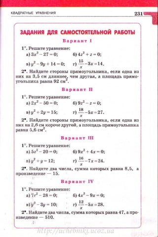 КВАдРАТНЫЕ УРАВНЕНИЯ
231
3АДАНИЯ ДЛЯ САМОСТОЯТЕJIЬНОЙ РАБОТЫ
Вариант 1
1°. Решите уравнение:
а) 3х2
- 27 ~ О; б) 4z2
+ z ~ О;
в)у2
- 9у + 14 ~ 0; г)~ -3х = 14.
2•. Найдите стороны пр.ямоугольника, если одна из
~~:л::и~:;~::;~~~ei. чем другая, а площадь прямо-
Вариант 11
1°. Решите уравнение:
а) 2х2
- 50 ~ О; б) 9z2
- z ~ О;
в)у2
+2у = 15; г)~-5х == 27.
2• . Найдите стороны nрямоугольвика, если одна из
них на 2,6 см короче другой, а площадь прямоугольника
равна 5,6 см2
.
Вариант 111
1°. Решите уравнение:
а) 5z2
- 20 ~ О; б) 9х2
+ 4х ~ О;
D).!(
2
+ y = 12; г) ~ -7х = 24.
2•. Найдите два числа, сумма которых равна 8,5, а
произведение - 15.
' Вариант IV
1°. Решите уравнение:
а)~с2
- 28 ~ 0; б)4х2
- 9х ~ О;
н)~2
- 3у ~ 10; г) -'_; - 5х = 28.
2•. Найдите два числа, сумма которых равна 47, а про­
изведение - 510.
http://uchebniki.ucoz.ua
 