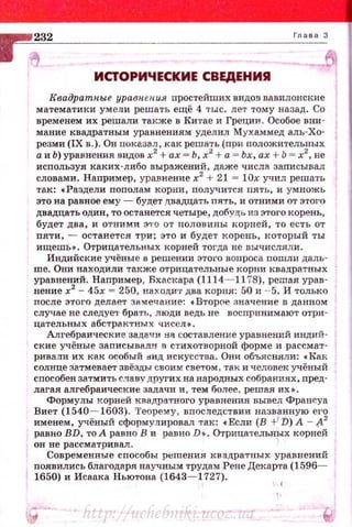 ИСJОРИЧЕСКИЕ СВЕДЕНИЯ
Квадратные уравн.ен.и.я простейших видов вавилонские
математики умели решать ещё 4 ты:с. лет тому назад. Со
временем их решали тю-:же в Китае и Греции. Особое вни­
мание квадратным уравнениям уделил Мухаммед алъ-Хо­
резми (IX в.). Он показал, как решать (при положительных
а и Ь) уравнения. видов х2
+ах = Ь, х2
+ а = Ьх, ах + Ь = х2
, не
используя каких-либо выражений, даже числа записывал
словами. Например, уравнение х2
+ 21 = !Ох учил решать
так: •Раздели пополам корни, получится пять, и умножь
это на равное ему - будет двадцать пять, и отними от этого
двадцать один, то останется четыре, добудь из этого корень,
будет два, и отними Э1'О от половины корней, то есть от
пяти, - останется три; это и будет корень, который ты
ищешь•. Отрицательных корней тогда не вычисляли.
Индийские учёные в решении этого вопроса nошли даль­
ше. Они находили также отрицательные корни квадратных
уравнений. Например , Бхаскара (1114- 1178), решая урав­
нение х2
- 45х = 250, находи·r два корня: 50 и - 5. И только
после этого делает зам ечание: • Второе значение в данном
случае не следуе1• брать, люди ведь не воспринимают отри­
цательных абстрактных чисел~ .
Алгебраические задачи на составление уравнений индий­
ские учёные записывали .R стихотворной форме и рассмат­
ривали их как особый 1ШД искусства. Они объясняли: • Как
солнце затмевает- звёзды свои м светом , так и человек учёный
способен затмить славу других на народных собраниях, пред­
лагая алгебраические задачи и, тем более, решая их•.
Формулы .корней кRадратного уравнения вывел Франсуа
Виет (1540- 1603). Теорему , впосЛедствии названпую его
именем, учёный с<tюрмулировал так: с Если (В +1
1>) А - .(12
равно BD, то А равно В и равно D • . Отрицательн~х корней
он не рассматривал.
Современные способы решения квадратных уравнений
nоявились благодаря научным труда,.'! Рене Декарта (1596-
1650) и Исаака Ньютона (1643- 1727).
http://uchebniki.ucoz.ua
 