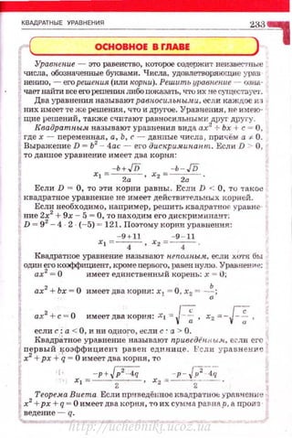 _КВ~М:=~=ТН=Ы=Е=У~Р=дВ=Н=Е=НИ=Я===========::=======~==~~)33~
( ОСНОВНОЕ В rJIABE •
Ypaв~tenue - это равенство, которое содержит неизвес·rпьrе
числа, обозначенные буквами. Числа, удовпетвортощие урав
неюпо, -его решения (или корни). Решить уравпение -- оана·
чает найти все его решениятtбо шжазать, что их не cyщecтnyt:."J',
Два уравнения называют равносильпыми, если каждое v.з
них имеет те же решения, ч't'о и другое. Уравнения, не имею­
щие решений, также счи·rают равносильны ми.,друг другу.
Квадрат~tым на3ывают уравнения вида ах"'+ Ьх +с= О ,
где х - nеременная, а, Ь, с - данные числа, причём а F- О.
Выражение D = Ь2
- 4ас - et•o дискри.чинапт. Если D > О,
то данное уравнение имеет два корня:
-ь+JD -ь - JD
xi =.-2-а- ' х2 =_2_а_ .
Если D = О, то эти корни равны. Есди D < О, то '1'8КОС
Rвадратное уравнение не имеет действитРльных корней.
Если необходимо, например, решить квадратноf. уравне­
ние 2f2+ 9х- 5 =О, то находим его дискримина...ч't':
D = 9 - 4 · 2 (- 5} = 121. Поэтому корни уравнения:
- 9 + 11 - 9 - 11
х 1 =-
4
- , х 2 =-
4
-.
Квадратное уравнение называют н.еполпы.ч, если X0'1'.fl бы
ОДJIН его коэффициент, кроме первого, равен нуто. Уравнение:
ах2
= О имеет единственный корень: х = 0;
ах2
+ Ьх = О имеет два корня: х1 = О, х2 = --~;
ах2 +с = О имеетдва корня: x, '=: J-~, x2 -=-F"f,
если с :а < О, и ни одного, если с· а > О.
Квадрд.тное уравнение называют привед€nflыл, еrли его
nервый IfОЭффициен 1' равен сдш:Шце . l,'с ли ур nвн ен~~:е
х
2
+рх + q = О имеет два корня, то
f· -р+~ -p -w-.~~;
Xt = 2 ' х2 =--2---- .
Теорема Виета Если прнведён:ное квадра·rно~: урnвнение
х2
+рх +q = О имеет два корня, то их сумма равnар, а произ·
ведение - q.
http://uchebniki.ucoz.ua
 