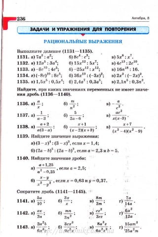 236 Anreбpa, 8
ЗАдАЧИ И УПРАЖН ЕНИR ДПR ПОВТОРЕНИR
•РАЦИОНАЛЬНЫЕ ВЫРАЖЕНИЯ
Выполните деление (1131- 1135).
1131. n) 7а3
: а2
; б) 8с4
: с3
;
1132. а) 12а5
; .За4
; б) 15х 12
: 5х1
;
1133. а) - 8r.10
: 4с5
; б) -25х1 2
: х 1 2
;
1134. а) (-8с)1 0
: 8с5
; б) 36х13
: (-3х)2
;
1135. а) 1 ,5х5
: 0,5х4
; б) 2.4а7
: О,За5
;
в) 5х8
: х7
•
в) 4cl3: 2clo.
в) 16n18
: 16.
в) 2х3
: (- 2х)3
•
в) 2,1n.5
: О,Зп3
•
Найдите, nри каких значениях персменных не имеет значе­
ния дробь (1136- 1140).
1136. а) .;;
1137. а) .~ з;
1138.8) ~;
б) :~; в) - ~.
б) 2:-6 ;
ас2
в) х(х-3) '
а(З - а)
б) __,_+_!__ ;
(х - 2)( х+3)
в) ~--.
( х 2
- 4)( х2
- 9)
1139. Найди1•е значение выражения:
а) (3 - х)4
: (3 - х)3
, еслн х = 1,4;
6)(2а - Ь)5
: (2а - Ь)3
, если а '= 2,3 и Ь = 5.
1140. Найдите значение дробн:
a+l,25
а) а 2 _
0
,
25
, если а= 2,5;
б) : - у2
, если х = 0,63 и У = 0,37.
х - у
Сократпте дробь (1141- 1145). 1 1
5а Зх 8т
1141. в) 10; б) -;-; в)
2m ;
1142. а) ~ ;
2а
2а2
Ь
1143. а) --;
6а 3
с
б)~;
Зп2
3сх3
б) 9с2х ;
в)~ ;
t 2cz
8a3z
.в) 6a2z2 ;
·'
.1Lr)
114а ·
г)~.да2 .
12а
15am 3
r) :;5а2т'http://uchebniki.ucoz.ua
 