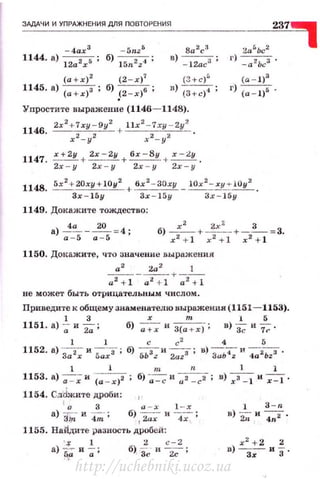 ЗАДАЧИ И УПРАЖНЕНИЯ ДЛЯ ПОВТОРЕНИЯ
-4ах 3
- Vnz 5
1144. а) 12a2rs ; б) 15n2z-t ;
(а + х)2
(2 - х)7
1145. а) (а+х)' ; б) _(2-х)' ;
8а 2
с3
в) - l2ac3 ;
(З+с)"
в) {з+ с)4 ;
Упростите выражение (1146- 1148).
1146
. 2х 2
+ 7ху - 9у2
llx 2- 7 x y - 2y2
х2- у2 + _,.2_ у2
1147. .=_~ + 2х - 2у + бх - 8у + x - ly .
2х - у 2х - у 2х - у 2х - у
r) -а 2Ьсз ,
(а - 1)3
г) (а - 1)5 •
114S. 5x2
+20ry+l0y2 + бх2
- 3Оху _ iOx
2
- xy ..·iOy2 .
3r-15y 3r - 15y 3х- 15у
1149. Докажите тождество:
а) ~~ - ~ = 4;
а - 5 а - 5
1150. Доt<ажите, что значение выражения
а2
2а 2
1
- - - - - + - -
а2 + 1 а2
+ 1 а2
+ 1
не может быть отрицательным числом.
Приведите к общему знаменателю иыражения (1151 - 1153).
1 3 х т 1 5
1151. а)-;; и 2а'"; б) -;--+-;и З(а + r)-; в) ~ и 7;.
1 1 с с2
4 5
1152. а) За2; и s:;;з ; б) бЬзz и 2azs ; в) ЗаЬ-;; и 4а2ьzз .
1 1 т n 1 1
1153. а) ~ и ~~ ; б) ~ и
0z _cz- ; в) ;а:} И';:I .
1154. Сд'dжите дроби:
1
о 3 1 - х
а) 'ftj; и 4-;-: б) , 2ах и 47" ;
1 3 - tl
в) '2; н 4n2 .
1155. Найдите разность дробей:
· :~ 1 2 с- 2
а) ~; и -;;• б), зf.: и 2с ;
http://uchebniki.ucoz.ua
 