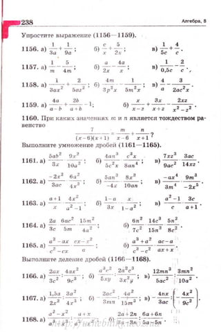 238 длrебра , В
Упрости·rt- выражение (1156- 1159).
l 1 с 5
1156. а) з;+g; ; б) -;+ъ ;
1 4
в)~+;.
1 5 а 4а 1 2
1157. а) --- ;
т 4m
б) ""2;---:;- ; в) 0,5с --;; . ,
1158. а) -
1
-+-_!_; б)
4
~J -- -  - ;
Зих 2
5az 2 Зр х 5m х
4 3
в)-;;- 2ас2х'
1159. а) ~+~ - 1: х Зх 2xz
а - Ь и+Ь б)~+;:;:-;-х2_ 22'
1160. При каки х значения х тиn является тождеством ра-
венство
7 т n
- - - - = --+ -?
(х - б)(х ~ 1) х -- 6 r+ l
Выполните умножение дробе й (1161-1165).
5an3 Вх 3
б)---- ;
- 4 r 10an
1 - а х
б) --·-- ·
Зr l - a2 '
1xz 3 Зае
в) --· --
9ас 2 14xz ·
в) -ar4 - ~.
зт• -2х 5
а 2
- 1 Зс
в) -с-· -;+1·
6n 2 14с3
5n 2
а 2
- ах сх- х2
1165. а) с? -сх · - . - ;
б) 7с2'~ ' 8,;2 ·
б) а:+а: - ~.
с -с ах+х
Выполните делени е дробей (1166- 1168).
2ах 4ах 2
a
3
r
2
2а
2
с
3
12mn3 Зтп2
1166. а)З"";2=~; б) 5ху-: зх2у ; н)fiaТ i 1Q";2·
1,5а За2
2ас2
tJa
2
4nr f 4х2
)
1167. а) 2";2:"'4?; б) - 3mn:l5mз ;в} - ~ : l-Qc2.
а 2
- х;: tH.'I: 2a+ 2n ба t бп 1 1
1168. а) 0З _ rз ::2~2; б) ~а- Зп : -5a-5n ·
http://uchebniki.ucoz.ua
 