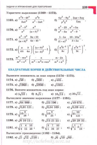 ЗАДАЧИ И УПРАЖНЕНИS'I ДЛS'I ПОВТОРЕНИS'I
239"Упростите выражение (1169- 1173).
4р2
- 9q 2 . 2ap +3aq
б) ----;;у-.~ .
а 2 - Ь2 а. 4 а 2
- 25 а 2
+5а
1170. а) -.-, -· (а + Ь) 2 ; б) а2 -За: а2 -9 ·
а 2
- Ь2
За + ЗЬ
1171. а) (а + Ь)2 . 4а - 4Ь;
5 - 5а 10 - 1Оа2
б)(l + а)2: ~ .
КВАДРАТНЫЕ КОРНИ И ДЕЙСТВИТЕЛЬНЫЕ ЧИСЛА
Вынесите множитель за знак ~~:орня (1174- 1175).
1174. а) ,/5О; б) J300; ,в) ,/405.
1175. а) Jl960; б) J28!IO ; в) J1083.
1176. Внесите множитель под знак корня:
а) 5./10; б) s,f5; в) 10JI3; г) зoJil.
Вычислите значение выражения (1177- 11.81).
1177. а) ,/64 -900 ; б) ,/25-196; в) ,/49-676.
1178. а) J0,01-121; б) J 0,04 -169 ; в) ,{0,09 -44 1 .
1179. а)~;
1180. а) Jб- 10-15;
1 4 10
Jl81. а) {j' 5 49 ;
'
б) fofs;
б) J15-21-35 ;
б)р. _!__ ~ .5 36 27 •
Вычислите nроизведение (1182- 1184).
r:;93
в) v "'Ш ·
в) J20-28 -35 .
г,т-;;-7
в) v'5 "10 .
1182. а) ,[2.,J12.,f150; б) ,fб . ЛQ ..Jбrj.
http://uchebniki.ucoz.ua
 