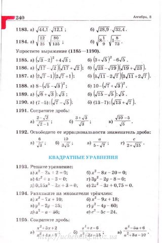 24.~0__________________________________м_,_•~бР_'·_•
1183. а) [f4:J·Jl2J ;
{12{80
1184. а) v25 vlз5 ;
б) .j28,9 [32:4.
б) я н;.
Упростите выражение (1185- 1190).
б) (3 + J5)' -6J5.1185. а) {J3-2)
2
+4J3;
1186. а) (J17- J2)(J17+J2);
1187. а) (2,/7- 1)(2,/7+1):
1188. 8) 8- (J5- J3)2
;
б) (дз- Л9)(Л9+J23).
б) (злт-2J7)(злт+2ft).
б) 10- (J'I+J3)2
•
1189. а) (Jб +J3):J3; б) (J15- /5):J5 .
1190. а) (7 -5): (J7-/5): б) (13-7) :(Ji3+ft).
1191. Сtжратпте дробь:
2-/2 3+ J3
б);г :8) J2- 1 ;
ЛО - 5
в) ---уг- .
1.192. Освободите от иррациональности знаменатель дроби:
с6
а)/:{; D) 5-aJ'/; г) 2+Jl5 .
КВАДРАТНЫЕ )' PARIIEIIIIЯ
1193. Решите уравнение:
а) х2
- :ь. +2 = О;
в) 4.?2
-1 .г -- 3 = 0:
д) 0, 25х:. - ?.х + 3 = О,
б) х2
- Вх - 20 ~ О;
г) 3у2
- 2у - 8 ~ О;
е) 2:<2
- Зz + О, 75 ~ О.
1194. f'азлоЛ<.ите на множи1·ели трёхчлен:
в) х2
-"i'х+ lU; б)х:2
-- 9х + 18;
в) у' - 2у - 35; г) у2
- 4у - 60;
д) а2
- а - 56; е) r.~ - 5с - 24.
1105. Сократи ·t•е дробь:
http://uchebniki.ucoz.ua
 