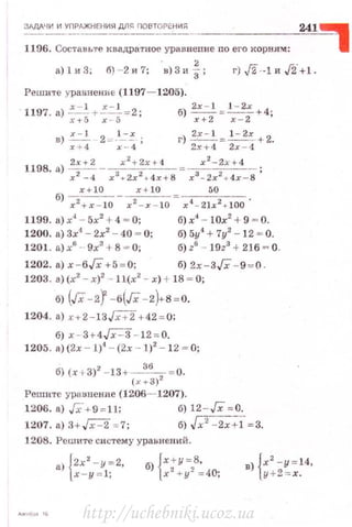 ~1дд~_:'~f_.ж_н<_.ния для_п_о_ет~~~ -----------'24=.,1~
1196. Составь·rе квадратное уравнение по его корням: 1
а) 1 и 3; б) - 2 и 7;
Реши те ураnненJ?:е (1197- 1205).
в) ;:~ 2-=·:-=-~- ; г)~.::: = ~:~-: +2.
1198. а) 2;+2 - зх2+~х~- зх2-;х+ 4 ;
х -4 х + 2х + 4х + В х - 2х + 4х - 8
х+10 х+ 10 f>O
б) х2 +х- 10 - х2 - .т-н) = x4 - 2lx2+100 ·
1199. а) х4
- 5х2
+4 = О; б) х4
- 10х2
+ 9 = О.
1200. а) 3х4
- 2х2
- 40 - О; б) 5у4
+7у2
- 12 - О.
1201 . а) х6
-- 9х3
+ 8 = О; б) z6
- l!)z3
+ 216 = О.
1202. а) х -6/Х +5~ 0; б) 2х- 3Гх - 9 = 0 .
1203. а)(х2
- х)2
- 1l(x2
- х) +18 - О;
б) (Гх-2f -6Гх - 2)+8 =0.
1204. а) x+2-13JX+2 + 42 =0:
б) х - 3+4Гх"=3 - 12 =0.
1205. а) (2х - 1)4
- (2х - 1)2
- 12- О;
б) (х + 3)2
-13+~= 0.
( У ..- 3)2
Решите уравненне (1206- 1207).
1206. а) J;-'+ 9 = 11; б) 12 - Гх = 0.
1207. а) З+.r;;:::2 = 7; б) Гх'=2х+1- - з.
1208. Решите си стему уравнений.
а) {2х2
-у= 2, б) {х+у=8,
x- y =l; х2
+ у 2
= 40;
в) {х2
- y = l4 ,
у+2= х .
http://uchebniki.ucoz.ua
 