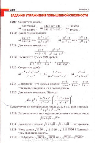 242 _ _ _ Алгебра, 8
3АДАЧИ И УПРАЖНЕНИЯ ПОВЫШЕННОЙ СЛОЖНОСТИ
1209. Сократите дробь:
203203203 342+ 127 -341 i 999999
а) 405405405 ; б) 342 127 +215 ; в) 1002001 ·
1210. Какое чнсло больше:
35+ 17 353 +173 10
9
+ 1 Jo
10
+ 1
а) 35 + 18 или зs3 i 183 ;
1211. Докажите тождество:
б) 1010 + 1
или~?
а+Ь а 3 + Ь-з
а + (а - Ь) = аз + (а - Ь)з .
1212. Вычислите сумму 999 дробей:
1 1 1 1
- + - + - + .. +- - -
1-2 2 -3 3 -4 999 - 1000'
12J 3. Сократите дробъ:
х 4 +а2х2 +а4
а) хз +аз
а 4
+ 4
в) --- .
а 2
+2а+2
а - Ь Ь - с
1214. Докажите, что сумма дробей ~Ь, i +bc, i +ca
тождественно равна их nроизведению.
1215. Докажите тождество Эйлера:
з Ьз+(2а3
Ь+Ь4
)
3
=l
1
а4
+2аЬ)
3
"-._ ~ аз - IJз аз - ь:~ .
Существуют ли натуралъные числах, у, z и t, при которы х
хз+уз + zз = tз?
1216. Рациональным илн иррационалt.ным .является число
J6+2J5 - ,/5?
1217. Док.ажите,чточислоJ4 + 2J3 - J4 - 2.[3 ~ натуральное.
1218. Чемуравны Ji""i'5'6 , J1 11556 , J11115556? Попытай­
тесь обобщить задачу.
1219. Что больше: ,fW09 - ,/2o08 или J2010 - ,fW09?
http://uchebniki.ucoz.ua
 