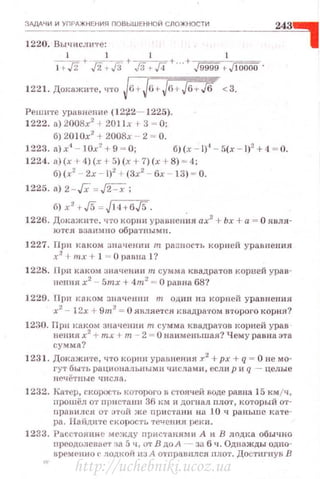 ЗдДд'IИ И УПРдЖНЕНИЯ ПОВЫШЕННОЙ СЛОЖНОСТИ
1220. Вы •rислнте :
l 1 l 1
l +.fi + ~,fi + д +JЗ;Jf+ . .+J9999 >J IDOOO .
1221. Докажите, что Jв+J6+Jfi t-Jб-t-./6 <3.
Решнте уравнепиr (12~2- 1225).
1222. а) 2008х2
+201х 1 3 ~ О;
б) 201Ох2
+ 2008х - 2 ~ о.
1223. а) х• - !Ох2
+ 9 - О; б) (.т - 1)' - 5(х - 1)2
+ 4 ~ О.
1224. а)(х r 4)(х + 5) (х + 7)(х +8) ~ 4;
б)(х2
2х- 1)2
+(3х2
- 6х 13) ~ О.
1225. а) 2 - Гх = ~;
б) х' r$ = J 14+6J5 .
1226. Докажите. что корви уравнения ах2
+ Ьх +а= О яuля­
ЮТСfl взаимно обратнымн.
1227. При каком значеннн т разность кор иеН уравнен ия
x2
+mx+ 1 = О равна 1?
1228. При к:шом значсн1ш т сумма квадратов корuей урав­
пения х2
- 5mx +4m 2
= О равна 68?
1.229. При к1шом значении т один из корней урав нени я
х2
- 12х + 9m2
= О является Jtвадратом B'l'Oporo корня?
1230. Прн каком значении т сумма квадра'l'ОВ корней урав
пення х2
+ тх + т - 2 = О наименьшая? Чему равна эта
сумма?
1231 . Докажи·rе, •rто корни ураnпения .:r2
+рх + q = О не мo­
ry'l' быть рациональными числами, есл н р и q -- целые
нечё'l'ные числа.
1232. K8'l'ep, rкорос'l'ь которого в с,·оячей воде равна 15 км jч,
прошёл O'l' nристанн 36 ttм и догнал nлo'l', который О'l'­
nрон ился O'r этой же nри с·rани иа 10 ч раньше Jtaтe­
pa. Найдите скорость течения реки.
1233. РаСС'l'ояннс между nристаяими А и В лnдка обычно
прсодолсвае'J' :JII. 5 ч , O'l' В до А - за 6 •1. Однажды одно­
нремrнно 1' лодкой из А о,'nрпвнлся nлот. Достигнув В
http://uchebniki.ucoz.ua
 