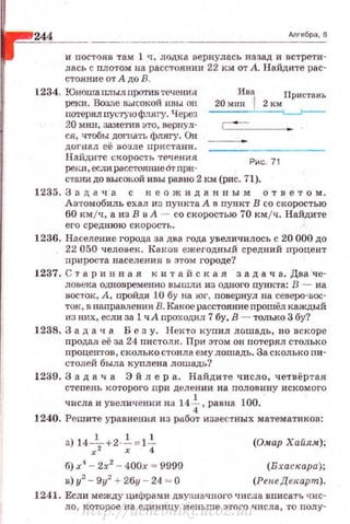 244 Алгебра, 8
и nостояв там 1 tr, лодка вернулась назад и встрети­
лась с плотом на расстоянии 22 км от А. Найдите рас­
стояние от А до В.
1234. Юноша плылпротивтечения Ива Пристань
реки. Возле высокой иuы он 20 мин t 2 км ••y..~•u•• u
потеря.лпу~..:туюфлягу. Через ~
20 мин, 38.t'fет'ИВ это, вернул-
ся, чтобы дш'Нать флягу. Он
догнал её возле пристани.
Найдите скорость тече ния
pen.J1,ec;m расстолние6т при·
Рис. 71
станидо высокой ивы равно 2 км (рис. 71).
1235. 3 а д а ч а с н е о ж и д а н н ы м о т в е т о м.
Автомобиль ехал из nункта А А пункт В со скоростью
60 км/ч, а из В в А - со скоростью 70 кмjч . Найдите
его среднюю ск о рость .
1236. Население города за два года увеличилось с 20 000 до
22 050 человек. Каков ежегодный средний nроцент
прироста населения в этом городе?
1237. С 1' а р и н н а я к и т а й с к а я з а д а ч а. Два ·че­
ловека одновременно вышли из одного иункта: В - на
восток, А , пройдя 1U бу на юг, повернул на севе}ю-вос­
ток, в направлении В. Каное расстояниеnроwёл каждый
нз них, если за 1 чА проходил 7 бу, В - только 3 бу?
1238. 3 а д а ч а Без у. Нек'ГО купил лошадь, но вскоре
nродал её за 24 пистоля. При э•rом он потерял столько
процентов, сколько стоила ему лошадь. За сколько пи­
столей была куплена лошадь?
1239. 3 а д а ч а Эй л ер а. Найдите число, четвёртая
степень которого при делении на половину искомого
числа и увеличении на 141,равна 100.
1240. Рсши'Ге уравнения и з работ известных математиков:
а) 14-!_+2·_!_ =1_!_
x;z х 4
б) х' - 2х2
- 400х = 9999
в) у'- 9у2
+26у - 24 - О
(Омар Хайя.•);
(В хаскара);
(Рен.еДекарт) .
1241. Если между цифрами двузначного числа вписать чис­
ло , которое на единицу мен ь ше этого числа, ·го nолу-
http://uchebniki.ucoz.ua
 