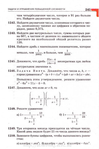 ЗАдАЧИ И УПРАЖНЕНИЯ ПОВЫШЕННОЙ СЛОЖНОСТИ 245~
чим четырёхзначное число, KO'l'Opoe в 91 раз больше
его. Найдите двузначное число.
1242. Найдите двузначное число, о·rноmение I<оторого к чис­
лу, заnисанному такими же цифрами и обратном по­
рядке, равно 0,375.
1243. Найдите два натуральных числа, сумма которых рав­
на 667, а частное от деления их наименьшего общего
кра т ного на наибольший о бщий делитель раuно
120.
1244. Найдите дробь с паименьшим знаменателем, которая
1 ' 1
меньше, чем
2002
, и больше, чем
2003
.
2ln + 4
1245. Докажите, что дробь
14
n. + З несократима при любом
натуральном значении n.
1246. 3 а д а ч а В и е т а. Докажите , что числа а, Ь, с -
корни уравнею1я х3
- (а + Ь +с) х2
+(аЬ +ас+ Ьс) х = аЬс.
Пользуясь э·rи м у•rверждение?d реwите уравнение
х3
- 6х
2
+ llд:: - 6 = О.
1247. Докажите, что если ас '* О, то
lt a+--1-IJ:[c+ -2,--)=а:с.с +- а +-·
а с
1248. Решите уравнение :
а) 1+--1-- = ~;
2+-1- 9
3+ ..!..
х
б) l+ --
1
-1- =~
х + 1+_!_
х
1249. Три вторника месяца приходятся на чётные числа.
Какой день недели будет 21·ro числа данного месяца?
1250. Замените буквы цифрами, чтобы выполнялись равен·
ства:
а) алгебра = лев" ; б) алгебра - лига; в) алгебра ,._~ баик.
http://uchebniki.ucoz.ua
 