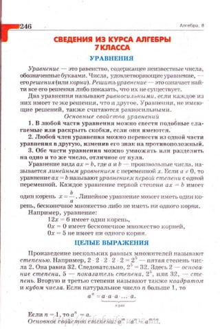 246
СВЕдЕНИ!I И3 КУРСА AJirE.&Pbl
7КЛАССА
УРАВНЕНИЛ
длгебра . В
Уравнепие ~:по равенство, содержащее неизвестные числа,
обозначенные буквами. Числа, удовлетворяющие уравнение, -­
егорешепия (или корни). Решить уравнение - это означает :най­
ти все его решения либо nоказать, <1'1'0 их не суu~ес·гвуст.
Два уравнения называют равносильны.ми, еслн каждое из
них имеет те же решения, что п друl'ое. Уравнения, не имею ­
щие решений, также считаются равносильными.
Основные свойопrщ уравнений
] . В любой чact'tl уравнения можно свести подобные СJiа ­
гаемыс или рас1~рыть скобки, если они ••меются.
2. Любой член урав11еuия можно nеренести из одной части
уравнения в другую, изме11и_в et'O знак на nротивоположный.
3. Обе ча сти уравнения ~rожно умнож;нъ II ЛJI ра3детrть
на одно н то же число, отличное от нуля .
Уравнение вида а.х = Ь, где а и Ь - произвольные числа. на­
зывается липейпым ypaвneнue,,lt с неременной х. Если а :~: О, то
уравнение ах = Ь называЮ'!' уравпен.ие_.t nepвoit степени с одной
переменной. Каждое уравнение первой стt>t1еНИ ах = Ь имеет
один корень х =~ .Линейное уравнение може·r иметь однн J<О­
ренъ, бесконечное множество либо не име1ъ ни одного корня.
Например, уравнение:
l2x = 6 имеет один корень,
Ох = О имеет бесконечное множество корней ,
Ох = 5 не имеет ни одного корня.
ЦЕЛЫЕ ВЫРАЖЕНИЯ
Произведение нескольких равных множителей называют
степеиью. Например, 2 2 2 2 2 = 25
- пятан стеnень чис­
ла 2. Она равна 32. Следовательно, 25
= 32. Здес1, 2 - основа­
ние cmenenu, 5 - пок.азатель cmenenu, 2'', или 32, - cme
пепь. Вторую и третью степени ня.зывают тю<же н:вадрата.4t
и кубом •шсла. Если натуральное •шсло n больше 1, то
а" = а·а · а
Если n = 1, то а" - а.
Осповн.ое свойство сте пени: а т а" = ат +п _http://uchebniki.ucoz.ua
 