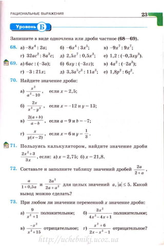 _Рд_ц_и_он_м__ьн_ы_е_в_ы_РАЖ__Е_ни_•------------------------~23~~
iiJ+!:I§i!S9•1----------------------------
Заnишите в виде одно•rлена или дроби частное (68- 69).
68. а) -8х4
: 2а; б) -6х'1
: Зх& ; в) -9х7
: 9х7
;
г) 32ас
2
: 8а
3
с; д) 2,5х
7
: 0,5х3
; е) 1,2: (-0,3ху3
).
~ 69. а) бас : (-За); б) 6ху: (- Зхz); в) 4а2
: (-2а3
);
г) - 3 : 21х; д) 3,3ar;c3
: lla3
; е) 1 ,8р2
: 6q2
•
70. Найдите значение дроби:
х'
а)
0 2
_
10
, есл и х = 2,5;
2х
б) х 2 - у 2 , еслих =- 1 2 и у = 13;
2(а + Ь)
в) ~· еслиа = 9иЬ =- 7;
г) ___х__ , если х = 6 и у = ~
3
1
•
у( х - 2)
~ 71. Пользуясь калькулятором , найдите значение дроби
2
х
2
+ З ,если: а)х = 2,75; б)х = 21,8.
Зх
72. Составьте и заполните таблицу значений дробей ~ ,
2+а
а 2а 2
l +O,Sa и
2а + а 2 дляцелыхзначений a ,lai:S 5.Kaкoй
вывод можно сделать?
73. При любом ли значении переменной х значение дроби:
9
а) ~ полОЖJtтелъное;
Зх '
б)
4
x2 -
4
x + l положительное;
-х '
в) --- отрицательное;
х 2
+ 1 б
х 2
+ б
г)
2х _ х 2 _
1
отрицательное?
http://uchebniki.ucoz.ua
 