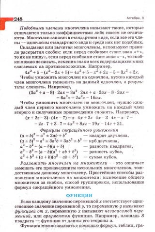 248 длrебра. 8
Подобны..wд членами многочлена называют такие, которые
отличаются только коэффициентами либо совсем не отлича·
ются. Многочлен заnисан в стандартном виде, сели все его ЧJie·
ны - одночлены стандартного вида и среди них нет nодобных .
Складывая или ВЫЧИ'l'ая многочлены , исnользуют прави­
ло раскрытия скобоt.:: если неред скобками стоит знак •+»,
то их не пишу·о, если перед скобками стоит ~шак •·-"'·· то скоб·
ки можно не nисать , изменив знаки всех содержащихся в них
слагаемых на противоположные. Например ,
4х2
+5 - (х2
- 2х + 5) = 4х2
+ 5 - х2
+ 2х - 5 = 3х2
+ 2х.
Чтобы умножить многочлен на одночлен, нужно каждый
член многочлена умножить на данный одночлен, а резуль­
таты сложить. Например,
(3а2
+ а - 8) 2ах - За2
· 2ах + а 2ах - 8 · 2ах ­
= 6а3
х + 2а2
х - lбах.
Чтобы умножить многuчле.н на многочлен, нужно каж­
дый член nервого многочлена умножить па каждый член
второго и полученные nроизведения сложи ть. Например,
(x+2z - 3)·(4x - 7) ~ x · 4x + 2z 4х 3 4х-х 1 -
- 2z · 7 + 3 · 7 = 4х2
+ 8xz - 19х - 14г +21.
Фор.лr.улы. сокращён.пого у.множения
(а ± Ь)2
= а2
± 2аЬ + Ь2
-квадрат двучлена,
(а ± Ь)3
= а3
± За2
Ь + ЗаЬ2
± 63
- куб днучлена,
а2
- Ь2
= (а - h)(a +Ь) - разность J<вадратов,
а3
- 63
=(а - Ь)(а2
+аЬ + Ь2
) - - разность кубов,
а3
+Ь3
+ (а+ Ь)(а2
-- аЬ + Ь2
) - сумма кубов.
Разложить многоч лен. на множители - это означает
заменить е го nроизведением нескольких многочленов, тож­
дественным даuному многочлену. Простейшие сnособы раз­
ложения r.~вогочлевов на множители: вынесение общего
множителя за скобки, сnособ груnnиронки, использование
формул сокращённого умножения. ·
ФУНКЦИИ
Если каждому значению переменnой х соответствует един­
ственное значение переменной у. то персменную у называют
фун"цией от х, персменную х называют н.е.щвисимой пере­
мен.н.ой, или аргумен.том функции:. Например, площадь S
I<вадрата - функция от длины его стороны а.
Функции мо?Кно задавать с nомощью формул, таблиц, гра-http://uchebniki.ucoz.ua
 