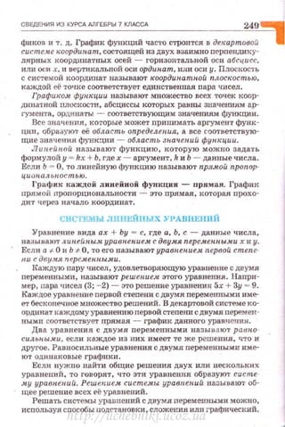 СВЕдЕНИЯ ИЗ КУРСА АЛГЕБРЫ 7 КЛАССА 249 ~
фиков и т. д. График функций часто строится в декартовой 1
системе н:оордипа т, состоящей из двух взаимно перnендику­
л.ярных координатных осей - горизонтальной оси абсцисс,
или оси х, и вертикальной оси ординат, или оси у . Плоскость
с системой координат называют н:оордин.атн.ой плоскостью,
каждой её точке соответствует единственная пара чисел.
Графи-ком функции назЬlваю·r множество всех точек коор­
дина'Iной плосi<ости, абсциссы которых равны значениям ар­
гумента, ординаты - соответствующим значениям функции.
Вес значения, которые может принимать аргумент фуни ­
ции, образуют её область определения, а все <'Оответствую·
щие зн ачения фуНК4ИИ - область ;тач.ен.ий функции.
Л ииейиой называют функцию, которую можно зада·rь
формулойу = kх + Ь, гдех - аргумент, k иЬ - данные числа.
Если Ь = О, то линейную функцию называют пря.мой пропор­
циопал ь nостью.
График каждой линейной функции - прямая. ГрафИJ(
прямой nропорциональности - это прямая. которая npoxo·
дит че рез начало координат.
СИСТЕМЫ JIIIIIEЙПЫX УРАВНЕНИЙ
Уравнение вида ах + Ьу - с, где а. Ь, с -данные числа.
называют л ииейны.м. уравпепие.ч с двумя перемепиw.м.и х и у.
Если а '1- О и Ь '*" О, то его называют уравнение.ht первой степе­
ни с дву.чя п ере.менны.ми .
IСаждую пару чисел, удовлетворяющую уравнение с двумя
nеременными, называют решен.ие.м этого уравнения. Наnри­
мер, пара чисел (3; - 2) - это решение уравнения 5х + Зу .. 9.
Каждое уравнение nерв01';'1 стеnени с двумя перемеiПIЪiми име­
ет бесконечное множество решений. В декартовой системе ко­
ординат каждому уравнению первой степени с двумя перемен­
ными соответствует nрямая - график данного уравнения.
Два уравнения с двумя переменвыми назы ва ют patmo·
силыtwм.и. , если каждое из них имеет те же решения, что и
другое . Равносильные уравнения с двумя переменными име­
ют одинаковые графики.
Если нужно найти общие решения двух или нескольки х
уравнений, то говорят, что эти уравнения образуют сис те­
му уравнений. Решен.ием систе.мы. уравиен.ий называю1· об·
щее решение всех её уравнений.
Решать системы уравнений с двумя nеременными можно,
используя способы nодстановки, сложения или t•рафический.
http://uchebniki.ucoz.ua
 