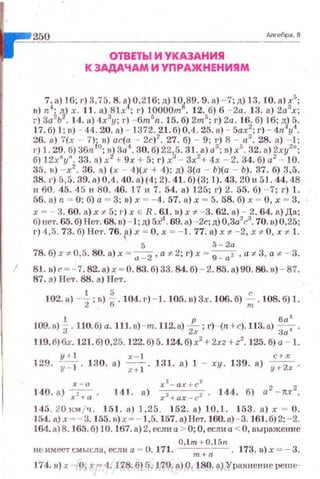 =~2"'5"-'0"----------------- Anreбpa,8
ОТВЕТЬ! И УКАЗАНИЯ
К ЗАДАЧАМ И УПРАЖНЕНИЯМ
7
4~) J6; г) 3,75. 8. •)0,216; д) 10
0
89.9. а) - 7; д) 13. 10. а) f';
в) n; '!) х. 11. а)
381х , г) 1рооот . 12.
5б).6 - 2а. 13. а) .2а х,
?1З~) ~;·B~~:l.~"oy~J~~~;'2.~1~~)~.:~5.
1
1):a5;~i;
6
/):
6
.j,:l}:
26. а) 7(х - 7)i в) ас(а - 2с)2
• 27. б) - 9; г) 8 - а3
• 28. а) - 1;
г) 1. 29. б) 36n °; •) 3и'1
• 30. б) 22
3
5.31. а) а3
; в) х'. 32. а) 2ху2
";
б) 12xnyn. 33. а) х !- 9х + 5; г) х - Зх2
+ 4 х- 2. 34. б) а2
- 10.
35. в) -х2
• 36. а) (х - 4)(х + 4); д) 3(а - Ь)(а - Ь). 37. б) 3,5.
38. г) 5,5. 39. а)0,4 . 40. а)(4; 2). 41. б)(3; J). 43. 20 и 51. 44,48
и 60. 45. 45 и 80. 46. 17 и 7. 54. а) 125; г) 2. 55. б) - 7; г) 1.
56. а) 11 ~ О; б) а ~ 3; в) х ~ - 4. 57. а) х ~ 5. 58. б) х ~ О, х ~ 3,
х ~- 3. 60. а) х ~ 5; г) х Е R. 61. в) х ~ - 3. 62. в) - 2. 64. n) Да;
б) нет. 65. б) Нет. 68. в) -1 ;д) 5~1
. 69. а) -2с;д) О,3а2
с3
. 70. в)0,25;
I') 4,5. 73. б) Нет. 76. ~) х ~ О , х ~ - 1. 77. а) х ~ - 2, х ~ О , х ~ 1.
5 5- 2а
78.б)х -t-0,5. 80. а)х = а -
2 , а *2; r) х =
9
_ 0
2 , aif'3, a :F- - 3.
81. в) г ~ -7. 82. а) х ~ о. 83.б) 33. 84.б) - 2. 85. а)90 . 86. в) - 87.
87. а) Нет. 86. а) Нет.
102. а) -~; в) t.104. г) - 1. 105. в) 3х. 106. б) ~ . 108. б) 1.
1 р , 6а 3
109. в) 3 . НО. б) а. 111.в) -т. 112. а) 2х; г) -{п+с).113. а) 3,;'.
119. б)бх. 121. б)0,25. 122. б) 5. 124. б) х2
+ 2xz+ z2
. 125. б) а - 1.
y+l х - 1 с+х
129. у::т. 130. а) -;;:-;- . 131. а) 1 - ху. 139. а) y;z; .
X - lt
140.8) ~ - 144. б) а 2
-JtX
2
.
145. 20 км /ч . 151. а) 1,25. 152. а) 0,1. 153. а ) х ~ О.
154. а) х ~- 3. 155. в)х ~- 1 ,5 .157. а)Нет. 160. а) -3. 161.б) 2; - 2.
164. а)8.165. б) 10.167, а) 2, если а > О; О, если а < 0, выражение
O, l m + 0 ,15n
нсимеетсмысла,еслиа = U.17 1. m+n . 173. в) х =- 3.
174.н) х --- О , х = 4. 178. б) 5. 179. а) О. 180. R) Уравнение реш е·http://uchebniki.ucoz.ua
 