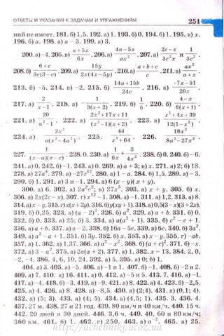 О18 Е1 ЬI И УКАЗАН ИЯ К ЗДДДЧдМ И УПРАЖНЕНИ Я М
251
ний не им еет . 181. б) 1,5. 192. а) 1.193.6)0. 194.6) 1.195. в) х.
196. б) а. 198. а) а - 3. 199. а) 3.
a +5r 4а - 5х Zc - x 1
200. а) ~4 . 205 . о) ~ .206.а) ~ -207.а) ~ и "3с2.
б + с 1 5у а + Ь + с ах 2
208.6) 3с(3 - с) . 209. а) 2х(4 х- 5у) . 210.а} -,-. - .211. в)~-
14а + 15Ь - 7х - 51
213. б) - 5. 214. n) - 2. 215. б) ~ . 216. а) ~ .
2 1 1 4 - х
217. о) ~ . 218. а) - З(х + 21 . 219. б) б. 220. б) б(х + 11 .
20 2x 2
+ 17 r + Jl .r
2
+ 4r + 39
221. а) ~ . 222. а) (x 2- l )(r + 2) . 223. а) 12(1 - r %) .
2х ~ Фl 18r2
224. <1) а(х 2 _ 4а 2 ) . 225. х"+ б4. 226. Ваз_ 27хв
1 1 3
227. (х _ ")(х - с) . 228. О. 230. а) о; +47 . 238. б) О. 240. б) - 6.
241. А ) О. 242. б) - 1. 243. а) О. 269. а) а + 3; в) х. 271. а) 2; б) 18.
278. в) 27а4
• 279. а) - 27z12
• 280. в) 1 - а. 284. б) 1,5. 289. а) - 3.
290. б) 1. 291. в) 3 11 - 1. 294. а) 6 (х - у)( х +у).
300. а) 6. 302. а) 2а 2
с2
; в) 27х5
• 303. а) х + у. 305. б) х.
306. а) 2х(2с - х). 307. г) r 12
- 1. 308. а) - 1. 311. а) 1,2. 313. а)8.
314. а) .< - у. 315. г) х(х+ 2у). 316.б)у(ху + 1). 318. а) 0,5(3- хХ3 + 2х).
319. б) 0,25. 323. в) (а - 2)2
. 326. б) а'. 329. а) а + Ь. 331. б) О.
332. б) О. 333. а) 25; б) 3. 334. а) а(а2
r 1). 335. б) с2
- с+ 1.
336. а) а + Ь. 337. а) а - 2. 338. б) 16а - 5с. 339. в) 6с. 340. б) 3а2
•
349. а) а' - а + 1. 35 1. б) 3у. 352. б) х. 353. а) х - у. 355. г) -аЬ.
357. а) l. 362. в) 1,37. 366. а) а2
- х2
• 368. б)(а+ с)2
• 371. б) -х.
372. а) 3 - а2
• 375. о) 2а(а + 2). 377. а) 1. 382. х ~ 13.384. 2, О,
- 2, - 4. 386. 4, 6, 10, 24. 392. в) 5. 395. а) О; б) 1.
404. в) 3. 405. в ) - 5. 406. а) - 1 н 1. 407. б) - 1. 408. б) - 2 и 2.
409. а) 7. 410: а ) 16. 411. а) О. 412. а) - 5 и 5. 413. 7. 416. а) - 1.
417. в ) - 4. 418. б) - 3.419. а) - 9. 421. а) 8. 422. а) 4. 423. б) - 2,5.
425. а) 4. 426. а) 8. 428. а) - 8,5. 430. а) (2;4). 431. в) (0,1; 4).
432. а) (5; 3). 433. а) (4; 5). 434. а) (4,5; 1). 435. 3. 436. 4.
437.27 м. 438. 27 и 21 год. 439. 80 км jч и 40 км jч. 440.15 ч.
442. 20 д ней н 30 дней. 446. 3,6 ч. 449. 40, 60 и 80 км /ч;
360 км. 461. б) 1. 462. г) 250. 463. а) а -2
• 465. а) 25.
http://uchebniki.ucoz.ua
 