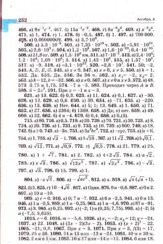 t-=2"_5"'2'---------------------дл-Jебра, 8
466. а) 9х-1
с-2
. 467. б) 15а- 1
с ·3
. 468. г) 8х-9
у6
. 469. а) x-3z6
.
471. а) 1. 474. г) 1. 478. б) - 0.5. 487. б) 1. 497. а) 700 000.
4~8. а) 0,00000009. 499. а) 3,7·108
.
500. а) 5,3 · Io-•. 501. а) 7,35 · !019
т. 502. а) • 5,91 · 1021
•
503.а) 2,6 ·!09
г. 504.а) i ,2 ·106
• 507. а) 1,6 ·10-23
; 6,4 ·10-35
•
508. а)2.1,6кг. 509. а) 1,5 · 106
км. 511. а) 7 ·10-2
• 512. а) 2,4 ·104
;
1.2 · !U'1
; 1,08 · 108
; 3. 514. '1) 1,43 · 103
. 515. а) 1,57 · 102
.
517. а) - 9. 018. а) ~3, 1 · !02
• 520. ~2 ,8 · 107
. 541. 50; - 2.
543. А, D, Е, G. 545. а) х ~ О. 547. в) х <' О , х <' 5. 550. а) k ~ !.
552. Да . 555. Да. 556. За 36 ч. 562. а ) х 1 = - 2, х 2= 2.
563. a)k ~ 12, ь~-32. 566.а)х<'0. 567. а)х,.ои х,.3 . 572. а) 48.
573 0,75 и 1,75. 574. - 7 и - 5. 583. Проходит через А и В.
588. S = 2х2
• 591. При х = - 1 их = 3.
621. а) 13. 622. б) 0,3. 623. а) 11. 624. а) 0,1. 627. а) - 30.
628. а) 12. 629. а) 0,6. 630. а) 30. 634. а) - 71. 635. а) - 220.
636. а) 13. 638. а) Нет. 644. а) 5; 1; 13. 649. а ) !. 650. а) 71.
652. а) 27. 656. а) 2304; б) 1369. 658. а) Да; в) нет. 659. а) 49.
660. а) 22..662. б) 4 и - 4. 679. б) 0,4. 688. а) 0,(3).
715. а) 80. 716. а)0,5. 719.а)20. 720.а) 70. 72l. a)30. 723. а) 8.
~~:;{;~о
7
~:s~~Ц;_
1
7~~:~>
7
3~ь~!
1
-i'5;~~-_a;Y~~~5;~~j1~)1~:
754. а) 1. 755.а) ./3 - 1. 766. а) 5 JiO. 767. а) 11 ./2.768.а)5 ./OJ.
769. а) m .771.а) ./0,9. 772. г) J0,5.778. а) 21. 779. а) 25.
780. а) 1 + .!7. 781. а) 2. 782. а) 4+2 .!3. 784. a) la ./2.
785. а)х .!З . 786. а) .fl2;2. 787. а) ./27. 796.а)·- .!3.
797. а) J3. 798. б) 15. 799. а) ! .
804. а) -х J2. 806. а) - bl.812. а) а. 818. а) Га<Га+ 1).
822.0)2. 825. г) .О - 4./6 .857. в) Один.876.0и -Q,6.887. а) О и 2.
897. а) 10 и - 10 .
909. а) с~ О. 916. а) О; 7 и ·-7. 932. а) 6 и - 2,5. 941. а) О и 13.
946. а) 1 и - 0,5. 959.а) 1и - 0,25. 963. а) 1 и - 4,6. 970. а) 87 и - 91.
973.а)3 . 985. а)О,25. 992. а)(-2; 1)и(О, 25; 7,75). 993. а) (- 2; 5)
и ( - 7 ,5; 3,625).
1015. с ~ 6. 1016. т ~ - 5,6. 1026. а) х1 ~-2; х2 ~ 12; q ~ - 24.
1037. а) 22. 1048. а) (Зх - 2)(3х - 2). 1053. а) (х + 2)2
- 22.
1065. - 21; 0,8. 1067. При х - 3. 1071. При х ~ 3, ((3) ~ 17.
1079.25 и 36. 1080. 24 и 13 или - 13 и - 24. 1081. 40" и 20 м .
1082. 2 км и 1 км. 108З . 16 и 17 или - 14 и - 15. 1084. били 18.http://uchebniki.ucoz.ua
 
