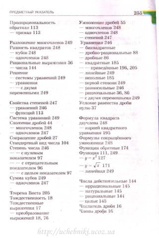 Проrюрциональность
обратная 113
- прямая 11 3
Разложеmtе многочленов 249
f'азнос·rь квадра·rов 248
- кубов 248
одночленов 248
Рациональные выражения 36
- числа 144
Рсшеюtе
- СНС1'СМЫ уравнениЙ 249
-- уравнения
- - с двумя
персмеtmымн 249
CnoЙC'l'BB степеней 247
--уравнений 246
- фун.кций 113
f"истема уравнений 249
Сложеmtе дробей 44
- многочленов. 248
- одночленов 2t17
Сокращение дробей 27
Стандартный вид числа 104
Степеш. числа 246
-- - с пулевым
показателем 97
- - С ОТJ)lЩ8ТеЛЫfЫМ
показателем 96
-- с целым nоказателем 97
Сумма кубов 249
- одночленов 24 7
Теорема Виета 205
Тождсствею-Jость 18
Тождt>е·rвенные
ВЬiр8Жf'IШЯ 17
- преобразование
выражеюrй 18, 76
Умножение дробей 55
- многочленов '248
- ОДНОЧJIСНО8 248
- степеней 24 7
Уравнепия 246
- биквадратные
- .цробно-рациональпые 88
- дробные 86
- квадра·rныс 185
- - приведённые 196, 205
- линейные 249
-- неполные 185
- nервой степени 249
- равносильные 246
- рациональные 36, 86
- с двумя персменными 249
Уеловис равенства дроби
нулю37
Формула квадрата
двучлена 248
- корней квадратного
уравнени.и 195
Формулы сокращённоrо
умножения 248
Функции обратные 174
Функция 1.11 , 249
- у = х2
127
- у = Гхl71
- тшей:нм 249
[(нсла ДСЙСТDIПРJlЬИЫС J44
- иррадиошшьмые 145
- Нll'rура.дьные 145
- рациональны е 144
- цem~Je 145
Ч ПСЛИ1'Сдh дроби )б
Чдекы дР<Х?и 16
http://uchebniki.ucoz.ua
 