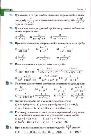 24 Гл а ва 1
74. Докажите, что при любом значении переменной х значе·
киедроби +- положительное, азначениедроби (-
3
)
2
2
' х + 3 . -3 - х
отрицательное.
75. Докажите, что для данной дроби допустимы любые зна­
чения переменных:
3х 5 2
а) ~ ; б) (х - 1)2 + 3 ; в) 4х 2 - 4х + З •
76. При каких значениях nеременной хне имеет смысла дробь:
а) --2- ;
х(1 + х)
б) 1 + х: ;
1 - х
- 1
д) х з -xz ;
в) --х_' _ ;
4 х 2
- 100
е) 9х~х3 ?
77. Какие значениях допустимы для дроби:
а) 1 . б) 3 - х . в) (х - 3)2
x(x - l)(x +2) ' (2х - 1)(х 2
- 16)' (2х + 1) 2
(х - 7) 2
г) х+ 13 ; д) x
2
- 5x + l00 ; е) __1__
1
(х 2
+1)(2х2
+ 3) (x 2
- 4)(x~ - l) х 2
- 4х+ 4
~ 78. Укажите допустимые значения переменной для дроби:
2х 4 5а m +12
а)~ ; б) ~ ; в) ~; г)т2 - 16;
д) (y-l~y+6); е) x(:~:l); ё) (с;:>2 ; ~) :2а_-52а .
79. Заnишите дроби, не имеющие смысла, если:
а)х ~ 3; б) у ~ - 1; в)у ~ - 4 и у ~ О; г) а ~ О и а ~ 0,5;
д)т = lит = - 5; е) х = Ои х =- 2либох = 2 .
80. Решите уравнения относительно переменной х и укажи­
те , при каких значениях а уравнение имеет корни:
а) ах - 2 = 2х + 3; б) ах- а = 7х - 4;
в) 4(а2
х - 3) ~ а + х; г) 9х - 5 ~ а(ах - 2).
~ 81. При каких значениях с значение дроби с;
2
равно:
а)1; б)О; в) - 1; г)2; д) - 100?
http://uchebniki.ucoz.ua
 