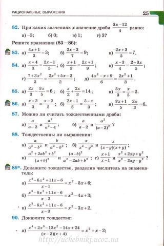 РАЦИОНАЛЬНЫЕ ВЫРАЖЕНИЯ
25
Зr - 12
82. При каких значениях х значение дроби -
4
- равно:
а) - 3; б) О; в) 1;
Решите уравнения (83- 86):
t/ 83. а) 4х3+ 1 =3; б) 2х7- 3 = 9;
84. а) х;4 = 2r
5
- 1; б) x ;l = 2r
9
+ 1;
г) 3?
в) 2r5+3 = 7.
х - 3 2 - Зх
в) -4 -= -5-;
г) 7 + 3r
2
= 2r
2
+ 5х - 2,
3 2 •
4x2
- r+ 9 2r2
+ 1
д) - -6- - =-3- ·
85. а)~ ~-т = б; б)i+.Т = 14;
~ 86. а) х;2 = х ~ 2; б) 2х
5- 1 = 5;х;
в) -т = f -2.
в) 3х5+1 _-т =6.
87. Можно ли счита•rь тождественными дроби:
а а ' а а'
а)~и~; б) ~ и (а - 2)2 ?
88. Тождественны ли выражения:
а Ь х х
а) а2- Ь2 и а 2- Ь2 ; б) х2 - у2 и ( х - у)(х+у);
а 2
+ 2аЬ 2
+ Ь 2
(а - Ь) 2
r+ l х 2
+2ху+у 2
в) (а + Ь)2 и а2 - 2аЬ + Ь 2 ; г) -;=т и r 2 - 2ху-у2 ?
~ 89*. Докажите тождество, разделив числитель на знамена-
тель:
а) rз- 6r2 + llr - 6 xz - 5х+6;
х - 1
б) хз- 6r 2 + llr - 6 х2 - 4х + 3;
х- 2
. в) r з- 6х2 + llr - 6 х 2 - 3х + 2.
х - 3
90. Докажите тождество:
• а) r
4
+ 2x
3
- 13r
2
- 14x + 24=x 2 +x - 2;
(х - 3)(r + 4)
http://uchebniki.ucoz.ua
 