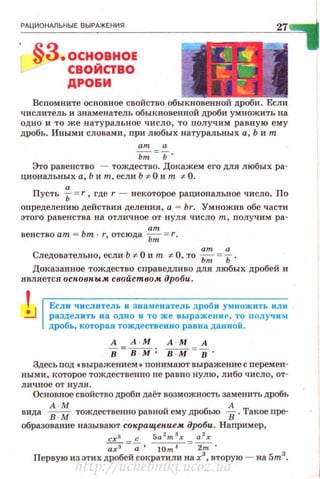 РдЦИОНдЛЬНЫЕ ВЫРАЖЕНИЯ
§З.основноЕ
СВОЙСТВО
ДРО&И
27
Вспомните основное свойство обыкновенной дроби. Если
числитель и знаменатель обыкновенной дроби ум ножить на
одно и то же натуральное число, то получим равную ему
дробь. Иными словами, при любых натуральных а, Ь и т
а
ьт =ь ·
Это равенство - тождество. Докажем его для любых ра­
циональных а , Ь и т, если Ь :F- 0 и т :F- 0.
а
Пусть Ь =r , где r - некоторое рациональное число . По
определению действия деления , а = br. Умножив обе части
этого равенства на отличное от нуля число т, nолучим pa-
am
венство am = bm · r, отсюда Ьт = r.
am а
Следовательно, если Ь '#- О и т '# О , то ~ =Ь.
Доказанное тождество справедливо для любых дробей и
является осповпым свойством дроби.
Если числитель и знаменатель дроби умножить или
разделить на одно и то же выражение , то получим
дробь, которая тождественно равна данной.
А А·М А · М А
в =--в-:-м ; в-:м- =в .
Здесь под •выражением • понимают выражение с перемен­
ными, которое тождественно не равно нулю, либо число, от ­
личное от н уля.
Основное свойство дроби даёт возможность заменить дробь
А · М А
вида В.М тождественно равной ему дробью В . Такое npe·
образование называют со"ращен.ием дроби. Например,
схз с 5a 2
m
3
x а 2
х
-;;_;3 =-;. 10m'4=~ .
Первую из этих дробей сократили на х3
, вторую - на 5m3
•
http://uchebniki.ucoz.ua
 