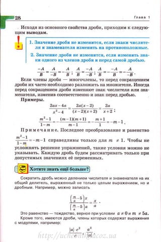 28 Глава 1
Исходя из основного свойства дроби, приходим к следую-
щим выводам.
1 1. Значение дроби не изменится , если знаки числите-
л я и знаменателя изменить на противоположные .
2. Значение дроби не изменится, если изменить зна­
ки одного из членов дроби и nеред самой дробью.
-А А А А - А А - А А
в= -в =-в; в=~; в=-в=- -в·
Если члены дроби - многочлены , то перед сокращением
дРОби их часто необходимо разложить на множители. Иногда
nеред сокращением дроби изменяют знак числителя или зна­
менателя, изменив соответственно и знак nеред дробью.
Примеры .
2ах-4а Za(x - 2) Za
~- (х - 2)(х+2) x+Z;
m
2
- l (m - l)(m+l) m +1 =-m-l
1-m m-1 1
Пр и меч а н и е. Последнее преобразование и равенство
m 2
- 1
~ = -m - 1 справедливы только для т :;t. 1. Чтобы не
усложнять решение упражнений, такие условия можно не
указывать. Каждую дробь будем рассматривать только при
допустимых значениях её переменных .
dj]Хотите звать ещё больше?)
Сократить дробь можно делением числителя и знаменателя на их
общий делитель, выраженный не только целым выражением, но и
дробным. Например, можно записать
( l'!c - fi 1r
~х
r~ - 5)a =-,;.
Это равенство - тождество, верное nри условии а-:~:- О и т -:1:- 5а.
Кроме того, имеются дроби, члены которых содержат выражения
с модулями , наnример :
http://uchebniki.ucoz.ua
 