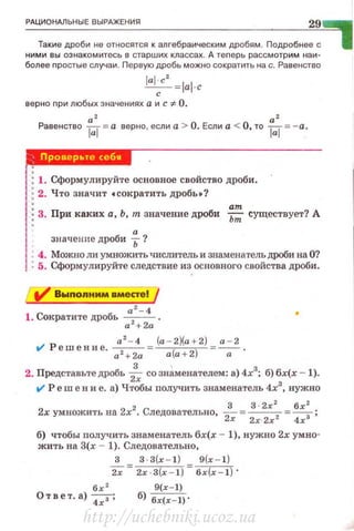 РАЦИОНАЛЬНЫЕ ВЫРАЖЕНИЯ
29
Такие дроби не относятся к алгебраическим дробям. Подробнее с
ними вы оэнакомитесь в старших классах. А теnерь рассмотрим наи­
более nростые случаи. Первую дробь можно сократить на с. Равенство
JaJcc' =JaJ· c
еерно nри любых значениях а и с 'i: О.
а2 а2
Равенство ~=а верно , если а > О. Если а < О, то ~=-а.
М*дМ·В1
1ЫМ
1: 1. Сформулируйте основное свойство дроби.
1; 2. Что значит •сократить дробы1
• : ат
!:3. При каких а, Ь, тп значение дроби ьт существует? А
! значенне дроби f?
1• 4. Можно ли умножить числитель и знаменательдроби на О?
1: 5. Сформулируйте следствие из основного свойства дроби.
Р а 2
- 4 _ (а-2)(а+2) _ а - 2
f/ ешение. а 2 +
2а -~--
0- .
2. Представьте дробь -i; со знаменателем: а) 4х3
; б) бх(х - 1).
f/ Ре w е н и е. а) Ч·rобы получить знаменатель 4х3
, нужно
2хумножитьна 2х2• Следовательно,~= З· 2
х
2
, = бх
2
, ;
2х 2.r·2x 4х
б) чтобы получить знаменатель бх(х- 1), нужно 2х умно­
жить на З(х - 1). Следовательно,
3 З·З(х- 1 ) 9(х - 1)
2х"= 2х·З(х - 1) = бх(х - 1) ·
бх '
О твет . а)~;
9(r- 1)
б) бr(х-1) ·
http://uchebniki.ucoz.ua
 