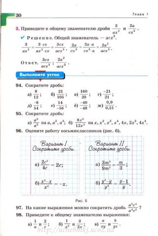 30 Глава 1
3 2а
3. П риведите к общему знаменателю дроби -;;;z и сrз .
V' Реш е н и е. Общий знаменатель - асх3
•
3 3 - сх Зсх 2а 2а · а 2а 2
~= ах 2 · сх = асх"' d=~= асх3 •
Зсх 2а 2
Ответ. --, ; --,.
асх асх
1 :!1!.!.1.• '411!.+
94. Сократите дробь:
а) -&; б) 1~
1
5 ; в)
1
:~ ;
- 21
г) """"21;
95. Сократите дробь:
а)~ на а, а2 , а3; б) 1
8
2
:r>4
на х, х2, х3
, х4
, 4х, 2х2, 4х4
•
96. Оцените рабо·rу восьмиклассников (ри с. 6).
97.
98.
2с'
а) 4с = 2с;
б) х'-х = -х
х ' .
Рис. 6
13а,рМ1;1;1по J/
Co~pa,~nor./noO gрод"'
а) зтз = ..ш_.
9m2
3 '
а2с4
На какие выражения можно сократить дробь -;:;.t;2?
Приведите к общему знаменателю выражения:
1 2 1 3 а Ь
а) -;; и ~ ; б) -:;:- и ~; в) -;у и у; .
http://uchebniki.ucoz.ua
 
