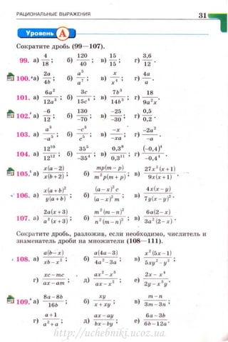 РАЦИОНАЛЬНЫЕ ВЫРАЖЕНИЯ
31
~1---------------
Сократите дробь (99- 107).
99.
4
а) 18 '
120
б) 40' в) *;
I!J 100. •а) Т.. ;
а ' r
б) 7 ; в) 7;
ба ' 3с 7Ь '
101. а) 12;3; б) 15"7; в) 14ЬЗ;
I!J 102.' а) "i% ; 130 - 25
б) - 70; в)
- 30;
а' -с' - r
103. а) ~ ; б) 7 ; в) -ха;
0,38
в) ~;
12 10
355
104. а) }""2i"Z; б) _
354
;
.а. r(a - 2)
!'!1:1 105.' а) r(Ь+2);
тр(т - р)
б) m 2p(m +p) ;
х(а+Ь)2
· · 106. а) у (а+Ь) ;
2а (х+ 3 )
107. а) а 2(х+3);
г) ~·=.
г) ~.
18
г) -,-.
9а r
г) ~:~ .
-2а 2
г) ~ .
(- 0,4)'
г) - 0,44 .
27x 2
(x+ l )
в) 9x(x+ l ) ·
4 х(х- у )
в) 1у (х-у)2 .
Сок ратите дробь, разложи ~. есл и необходимо, числитель и
знаменатель дроби на множители (108- 111).
а {ь--r) а {4а - 3 ) х 2
(5х - 1 )
• 108. а ) хЬ - х 2 ;
б)
4а 2 - 3а ; в)
5ху1 - у2 ;
xc-mc ах 2
-х 3
2х - х 4
г) ax - am ; д)
ах - х2 ;
е)
2у -х 3
у'
I!J 109.' а)
Ва - ВЬ
б)
ху m - n
----wь- ; х+ху ; в)
Зт - Зп;
а + 1 ах - ау ба -ЗЬ
г) ~ ; д) Ьх - Ьу ; е)
6Ь - 1 2 а '
1
http://uchebniki.ucoz.ua
 