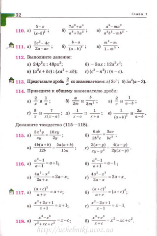 32
5 -х
110. а) (х-5)' ;
Ь - а~ 2с
2
- 4с
- 111. а) 2а - ас ; б) (а - ь)2 ;
m 4
- m
в) 1- m s .
112. Выполните деление :
а) 24р2
х : 4Врх2
;
в) (а2
с + Ьс): (ха2
+ хЬ);
б) Зах: 1 2а2
/ ;
о) (с2
- п2
): (n - с).
Глава 1
~ 113. ПредставьтедРОбь ~ со знаменателе..,t: а) 3а 1
: б) 5а2
(а - 3).
114. Приведите R общему зн а менателю дроби :
2 1 а Ь 2 1
а) -; и -;;; б) 2111 и Зт 2 ; в) ; и -;=-ь ;
г) !!.и --7
- ; д) -1
- а -
1
- ; е) -
1
-и~ .
х х(х - а ) х - а х + а (а + Ь )2
а - Ь
Докажите тождество (115- 118).
115. а) ~ = IOxy ;
ху 2у
баЬ Зае
б) ~=Ьс2 ;
4Ь(а + Ь) 5а(а + Ь)
в) -----uь- =~;
г) 2( х-у ) = 4( х - у )
ху- у 2 2у ( х - у) .
б) ~ = а- 1 ·а + 1 '
& (а +с ) 2
~ 117. а) ~ = а +с;
в) х2:~~+ 1 =x +l ; г) r2::~+ 1 = х - 1.
http://uchebniki.ucoz.ua
 
