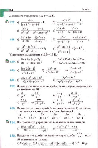 34 Глава 1
Докажите тождество (127- 128).
~ 4аЬ
127. а) (а+ьf- (а - ь)' 1 ;
в)~ х - у ,
х 2
- у 2
х 2
- 2ху+у 2
'
За 2
+2а 2(а 3
+а)
128. а) 6+9а = 6+6az ;
~ 129. а)
3х+2+3ху+2у
2у 2+3ху Зх;
б) (а+Ь)2 +(а - Ь)2 2;
а 2
+аЬ а 3
- а
г) --;;+Ь = (a-IXa+ l) ·
ба 2
+ l 5ab-Bac - 20Ьс
б) 12а2 - 9аЬ - 16ас+12Ьс ·
б) а::::~
8
15;
x(y+l)2-y(x +1)2
131. а) x(y+l) y(x+l) ;
132. Изменится ли значение дроби, если х и у одновременно
умножить на 10:
х 5х
в) хЗ-ху ;
х-у
а) у; б) -у; г) щ;
х+у l Ox х-5 х2. - у2
д)уг; е) х2+ у2 ; ё)у:;s: ж) x2.+yz?
133. Какая из данных дробей: а) наименьшая; б) наиболь­
шая, если каждое из чисел а и с больше 1:
а а 2а 2а За За
~; ~; 2c+l; ~; 3c+l; "3c""=l?
frl 134. Восстановите утраченные в знаменателях записи:
15(х - у)2
х 2
5х 4(х2
- у2
) х+у
а) ~ = -:::=ут; б) 2L~ =-::~х.
х +у
135. Предс'Гавъте дробь , тождественную дроби
3 х , если
её знаменатель равен:
а) 9х2
у; 6)12ху2
; в) Зх(х - у); г)бх2
- бху.
http://uchebniki.ucoz.ua
 