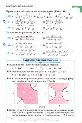РАЦИОНАЛЬНЫЕ ВЫРАЖЕНИЯ
35
Приведите к общему знаменателю дроби (136- 138).
3 2 5 7 4z 1
136. ·а) ~ и (Z- a)2 ; 6) Зх - <1 и ~;в)~ и (z - З)з .
А х + З х а + Ь а + 2
~ 137. а) x(x - S) и xt _ 25 ; б) -;;=ь и 0z_ ьz .
а + Ь а+2 а + 2 1
138. а) а2(а - Ь ) и аз - аь z ; б) as - 8 и a z- 2a .
Упростите выражен ие (139- 141).
ас+ Ьх + ах + Ьс
139· а) ay+2hx+ 2ax +by;
А х' -(а-Ь)х -аЬ
P.!r:J 140· а) :r3+bx2+ax+ab ;
х 4
+(2с2
- а 2
)х2
+с4
141. а) х'• +2ахз+а 2х2-с1.
x - xy+ z-zy
б) 1 - Зу + Зу z- уа ,
(x+ a )2
-(z+c)2
6
) (x+ z)2
-(a +c)2
• •
а 3
с- 2~ 2
с2
+ ас3
- аЬ2
~
б)
(и z+cz- ьz )z- 4a zcz
~~~~~~~~~
--------j 3АдАНИ!I Д/1!1 ПОВТОРЕНИ!! ! ----
1
142. Напиши'I'е число без по~зателя степени 1
а) 3 105
, б) 2,7 107
, в) 1,43 105
•
1
143. Решите уравнение . а) 5 (2х - 8) +8 (Эх - 2) = 12;
б) 5 - 2х (3х - 2) - х (х + 4) - 7х (х - 5).
144. Составьте выражение для вычисления площади фигу·
ры , изображеннон на рисунке 8 (а, б).
·[J·~Ри с. 8
145 . 1Сатер за 7 ч nроходит по течению реки такой же путь,
как и за 9 ч против теченн.я. Найдите собственную ско- 1
з·~ость 1<атера , если скорость течения реки - 2,5 км jч)
http://uchebniki.ucoz.ua
 