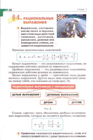 РАЦИОНАЛЬНЫЕ
ВЫРАЖIНИЯ
tl- Выражен0о1е 1 составлен­
ное из чисел и nеремен­
ных с nомощьюдействий
сложения , выч-..,тани я ,
умножения, деления или
возведе ния в сте пень , на- ,
эывается рациональным.
Примеры раЦ1.юна льных выражений:
2 х - 1 (" )(а+х )'3, х, а-х, т+ -~, ~+ 1 : ~ - 1 .
Глааз1
Целые выражения - э·rо рациональные выражения, не
содержащие действия делен ия H;t nеременную.
Дробные выражения - это рациональные выражен ия,
содержащие действие деления на переменную.
Целые выражения н дроби - nростейшие виды рацио­
нальных выражений. Дру1·ие 1нщы этих выражепий связа­
ны между собой, кэк показано на схеме (рис. 9).
Рис 9
Словом •другие• здесь обо:Jначены дробные рациональ­
ные выражения, которые не являются дробями, например:
а - -"-, ~~+; _2._,
1+; х + у ху
Уравнение называете~ рациональным, если ero
nевзs; и nравая части - р ацv,,нальные выраж ен-.я.
http://uchebniki.ucoz.ua
 