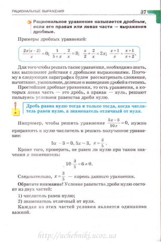 РдЦИОНМЬНЫЕ В ЫРАЖ Е НИЯ
37
4lt Рациональн ое ур авнен и е назы вается дробным,
·1если его пр авая или левая части - в ыражени я
дробные .
Примеры дробных уравнений:
2х(х~ = О· ____!:__.-~= З· .=_+~= 2х· x.o.J x +l
х ' 5+х х ' 2 х ' -х-= ~·
Для того чтобы решать такие уравнения, необходимо знать,
как выnолняют действия с дробными выражениями. Поэто­
му в следующих nараграфах будем рассматривать сложение,
вычитiНие, умножение, делеrmе и возведе;ше дробей в стеnень.
Простейшие дробные ура.uнения, то есть урав нения, в ко­
торых лсоая часть - это дробь, а nравая - нуль, решают
пользуясь усдовием равенства дроби нулю .
Дробь равна нулю тогда и только тогда, когда числи ­
тель равен нулю, а знаменатель отличный от нуля.
Наnример, ч·гобы решить уравнение 5
;0~3
= 0 , нужно
приравнять к нулю чи сл итель и реши ·rь nолученное у р авне-
ние:
3
5х - 3 = 0, 5х = 3, х=5.
Кроме того, проверить, н~ равен ли нулю при таком зна-
чении х знnме на•t·ель :
10 · {-= 6 ~ 0.
Следовательно, х =~ - корень даююга уравнения.
Обратите внимание! Уеловис равенства дроби нулю состо-
ит из двух частей:
1) числитель равен нулю;
2) знаменатель отдичный от нуля .
Каж дая из этих часте й усл о вия является од и паi<ов о
важной .
http://uchebniki.ucoz.ua
 