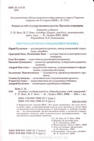 ББК 22.1я721
Б36
Рекомендовано Мин ucmepcmflOM образован. ия и науки Украины
(приказ от 17 марта2008 г. М 179)
Издапо за счёт государственных срсцств. Процаж.а запрещена
Перевод с usдан.ия:
Г. П. Бевз, В. Г. Бевз. Алгебра: Пiдруч . для8 кл. зо.гальноосDi'l'.
навч. закл.- К.: 3одiак-ЕКО, 2008.
Переводчик Е.С.Святицкая
TfiOPЧEt'RAЯ ГРУППА СО3ДАТЕ.11ЕЙУЧЕВНИКА
IОрий Кузнецов - руководи'l'ель проек'l'а, автор концепций: С'Грук­
туры, дизайна;
Григорий Бевз, Валсотина Вевз - ан'l'Оры 'I'eKC'l'a п методического
n_ппарата;
Одег Костенко - заместитель руi<аводи·rеля проекта;
Наталия Демидешrо - редактор-о ргани затор, контрольное редакти­
рование;
Анд.рсй Blfficeв:кo - разрабо'l'ЧИК макета, художес'l'венного оформ­
ления, художник обложки;
Вал:ентина Макскмовск.ая - организатор производс'l'венного про-
цесса;
Гал:н:.па КузнеЦова - экономичесщ>есопровождепие проекта;
Роман КОС'I'еико - маркетингоные исследования учебника;
А1щрей Кузнецов - мониторингапробации учебпика
Бевз, Г.П.
Б36 Алгебра: учебпик для8Rл. общеобразовiТ. учеб. заведений 1
Г. П. Бевз, В. Г. Бевз. - JC.: 3одiак-ЕКО, 2008. - 256 с. : ил .
ISBN 978-966-7090·51-7 ( укр.).
ISBN 978·966-7090-57-9 (рус.). ББК 22.1я721
ID И здател~>ство оЗодi а.к-ЕКО • . Все права заuщще111.1 . Н и од11а. q a.cтL,
ЗЛ(!МС IIТ, ИДСЯ, I<ОМПО~ИЦИОIIIIЫЙ UОДХОА ЗТОГО ИЗ Д/IП ИЯ 1111 :>IОГУТ бЪIТЬ
ско11ирооанw 11.1111 оосnро и~в еде шо~ & любой форме 11 любым и способа·
ми ~ ин элект роюiЫМI!. uи фотомсхflн »<~ Сским " , в чао::тиости ксе рок о·
ntlpoвauиeм. :Jfllltl<: ь ю л и бо комnьюте рн ым архив ировя ии ем, ~ без
ПИCbMCIIIIOГO J18.3JICUICIIИЯ 1f311.8tCJIЯ .
ISBN 978-966-7090-5 L·7 (укр. ).
ISBN 978-966-7090-57-9 (рус.) .
С Г. П. В..вз, В. Г. Бена, 2008
О Пер~JВОд на русский я з1~ к.
Е. С . Св>Jтицкая, 2008
С И3дr<1'eдloCTIIO оЗодiак·Е КО • , 2008
<О Худож ..ствеипое оформление.
А. Н. Виксенко, 2008
ltl lto 1щenции: струк·,·урьt, д ttЗflil tta .
Ю . Б. Кузнеttов , 2008
http://uchebniki.ucoz.ua
 