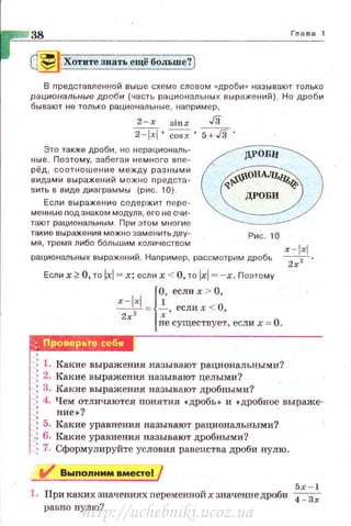 38 Глава 1
~ Хотите знать ещё больше?)
В представле1о~ной выше схем е словом «дроби» называют только
рациональные дроби (часть рациональны х выражен ий) . Но дроби
бывают не только рациональные, наnример,
2 - х siнx Гз
~· cosx. 5+./3.
Это также дроби , но нерационал ь­
ные . По этому, забегая немного вnе­
рёд , соотно ш ен и е между разными
видами выражений можно n редста­
в ить в виде диаграммы (рис. 10).
Если выражение содержит nере ­
ма нны е nодзнаком модуля , его не сч и ­
тают рацио нальным . При этом многие
такие выражения м ожн о эа м ен итьдву- Р и с. 1о
мя, тремя либо бОльшим количеством х -!xl
рациональных выражений. Наnример, рассмотрим дробь ~
Если х 2:: О, то lxl= х; если х < О, то lxl = -х. Поэтому
x-lxl 1
{
0, если х > О ,
2Т = ~ · еслих < О,
не существует, если х = О .
f'Ш·б','йt+~
j : 1. Какие выражения называют рациональными?
1 : 2. Какие в ыражения называют целым и?
1: 3. Какие выражения называют дробными?
/ ~ 4. Чем отличаются понятия •дробы и •дробно~ выраже-
1 • ние•?
j~ 5. Какие уравнения называют рациональными?
1
:~ 6. Какие уравнения называют дробными?
1 ; 7. Сформулируйте условия равенства дроби нулю.
V Выnолним вместе!
5х - 1
1. При каких значениях переменной х значение дроби ~
равно нулю?
http://uchebniki.ucoz.ua
 