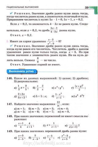 РАЦИОНАЛЬНЫЕ ВЫРАЖЕНИЯ
39
11' Реш е н и е. Значение дроби равно нулю лишь тогда,
когда числитель равен нулю, а зшtменатель отличный от нуля.
Приравняем числитель к нулю: 5х - 1 = О, 5х = 1, х = 0,2.
Если х = 0,2, то знаменатель 4 - Зх не равен нулю. Следо-
5х - 1
вательно, если х = 0,2, то дробь
4_ Зх равна нулю.
Ответ. х=О,2.
х - 3
Имеет ли корни уравнение - ,- = О?
r - 9
11' Р еш е н и е. Значение дроби ран но нулю лишь тогда,
когда нулю равен его числитель. Числитель дроби в данном
уравнении равен нулю только тогда, когда х = 3. Но nри
таком значении х знаменатель равен нулю. Но на нуль де-
О
лить нельзя . Символ О - не число.
О т в е т. Уравнение корней не имеет.
146. Какое из данных выражений: 1) целое; 2) дробное;
3) рациональное :
1 3 х 2
а) 2 х +5; б) 2 -~
2+3х
д) з;:;2; е) 5 + 5: х;
12
147. Найдите значение выражения--;;:;, если:
а) т - 1; б) т - 2; в) т - 3; r) т - 4;
д)т - 5; e)m - 6; ё)т - 7 ; ж)т - 8.
r) (х+у)' .
2 •
148. При каких значениях nеременной не имеет смысла вы~
раженис:
x+ l 4 1 1
а) -4- +-;-:;:т; б) х+-;-:;:т; в) r(r+l)?
149. При каких значениях nеременной дробь равна нулю:
х+ 5 5 х-5 х 2
- 5
а) -;-:5 ; б)-;-:5; в) -
5- ; г) ~?
http://uchebniki.ucoz.ua
 