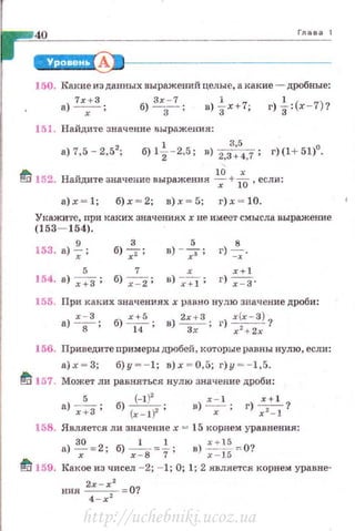 Глава 1
150. I<:roшe из данных выражений целые, а какие- дробные:
а) 7
хх+З; б) !:.3
.:...!.; в) }х+7; г) ~:(х -7)?
151. Найдите значение выражения:
а)7,5-2,52; 6)1~-2,5; в) 2,3
3
~
5
4,7 ; г)(1+51)0
.
ti 152. Найдите значение выражения ~+Тб-, если:
а)х ~ 1; б)х ~ 2; в)х ~ 5; г)х ~ 10.
Укажите, при каких значенияххне имеет смысла выражение
(153- 154).
153. а)~;
3 5 8
б)-;;; в) - 7; г) -:; ·
5 7 х х+
154. а) -_;-:;:з ; б) ~; в)~; г)~.
155. При каких значениях х равно пулю значение дроби:
а)~; б)~; в)~; г) х(х- Зl ?
8 14 Зх х 2
+ 2х
156. Приведите примеры дробей, которые равны нулю, если:
а)х ~ 3; б)у ~- 1; в)х ~ О ,5; г)у ~- 1,5.
t/i 157. Может ли раьняться нулю значение дроби:
5 (-11'
а)~; б) (х-;)';
х - 1 .r+l
в) ~ ; г)?:}?
158. Является ли значение х = 15 корнем уравнения:
а)~:2; б) х~В:~; в)~~~о-:0?
~ 159. Какое из чисел - 2; - 1; О; 1; 2 .является корнем уравне­
ния 2х-х2 =0?
4 - х 2
http://uchebniki.ucoz.ua
 