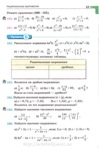 РАЦИОНАЛЬНЫЕ ВЫРд>КЕНИ~ 41
Решите уравнения (160- 161).
~ 160. а) ::: =0; б)
2
; : ~
0
= О; в) ;:
2
=О; г) :2~
1
1 = 0.
161. а) х(х+l) = О;б)~=О;в) x z- 25 = О; г) 2х2- 10х = 0.
х 2
- 1 х2
+ 4 (х+5? x(.r+5)
2 а
2
2 2
162. Расположите выражния4а Ь; 4Ь;4+а2
Ь;4:а Ь;4а +IЬI;
2 2 lbl а
2
Ь 1 + а
2
( ")'(4 + а'Ь); (4 + а) :Ь; -.,;-:
4 : - .- ; 4 + Ь в
соответствующих колонках таблицы.
Рациональные выражения
целы е
1
дробные
1
I1J 163. Является ли дробью выражение:
а)~х; б) x;s, в)5(х+5); г) -х0:/ +10; д)5~?
Какое из этих выражений - дробное?
164. На йдите значение выражения lxl+ lyl,если
а) х ~ 0,75, у ~ -3,25; б) х - 1,331, у - - 1,331.
Является ли зто выражение рациональным?
~ 165. Найдите значение числового выражения:
) 1,5 . 15
2
-5
2
в ~ /~i.)'
а - --, ' б) ---w--' )12' l12 ·4,5- 1
2
166. Н айдите значение выражения:
а)х2
+2х+ 1 - x'+ ~x+i ,если: l)x - 0; 2)х ~ 1:3)х ~ 9;
б)4а2
- 4а + 1 + 4
a 2 _
1
4
a + l , есди: 1) а=~; 2) а=5~.
http://uchebniki.ucoz.ua
 