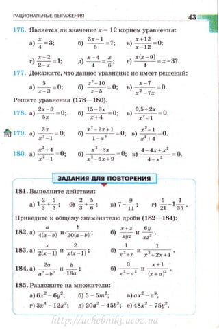 РАЦИОНАЛЬН ЫЕ ВЫРАЖЕНИЯ
176. Является ли значение х = 12 корнем уравнения:
а) ~= 3; б)
3
x5
- l = 7; в):: ~~ = 0;
х-2
г) --= 1·
2 - х '
177. Докажите, что данное уравнение не имеет решений:
а) --"--= О;х-3
б) z2+ 10 = 0;
z- 5
х - 1
в) -
2--= 0.
х -7:х
Решите уравнения (178- 180).
178. а)
2
~:
3
= 0; б) 1
::~х = О; в)
0
~
5
2~:х = 0.
t/ 179. а) -4=--= о;
х - 1
181. Выnолните действия:
a)lf+~; б) f+%; в)7 --& ; r) },-1~5 .
Приведите к общему знаменателю дроби (182- 184):
а Ь
182·•1 4(а - Ь) И •2о(а- Ь) ; б) ~ и !!..!!..._ .
xyz xz2
х 2
183· а) 2(х - 1) и х(х- 1);
1 1
б ) -- и --- .
х 2
+х x 2
+ 2x+l
184. а) а22_аЬ2 и l :a ;
3 x+ l
б) х2- а2 и (х+а)2 .
185. Разложите на множители:
а) 6х2
- 6у2
; б) 5 -5m2
; в) ах2
- а3
;
г) 3х4
- 12х2
; д) 20а2
- 45Ь2
; е) 48х2
- 75у2
•
43
http://uchebniki.ucoz.ua
 