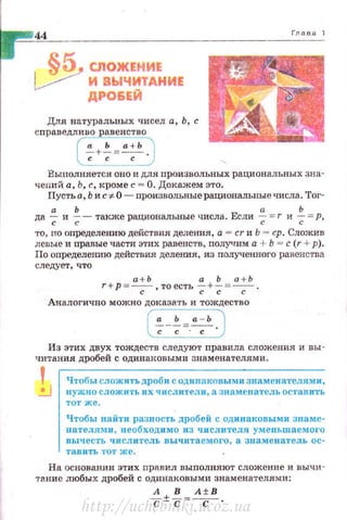 .5:. СЛОЖЕНИЕ
~ И ВЬIЧИТАНИЕ
ДРО&ЕЙ
Для натуральных чисел а, Ь, с
с праведливо равенство
(7+~=~ .)
Выполняется оно и для произвольных рациональных зна­
чений а, Ь, с, кроме с = О. Докажем это.
Пусть а, Ь и с -:J:. О- произвольвые рациональные числа. Тог-
а Ь а Ь
да ~ и ~- также рациональные числа. Если ~ =r и ~ =р,
·ro, no определению действия деления, а = cr и Ь = ер . Сложив
левые и иравые части этих равенств, получим а + Ь = с (r +р) .
По определению действия деления, из полученного равенства
следует , что
а+Ь а Ь а+Ь
r+ р =-с-, то есть ;-+~ =-с- .
Аналогично можно доказать и тождество
Из этих двух тождеств следуют правила сложения и вы ­
читания дробей с одинаковыми знаменателями.
Чтобы сложить дроб 11 с одинаковыми знаменателями ,
нужно сложить их числ и тели, а знаменатель оставить
ТОТ Же.
Чтобы найти разность дробей с одинаковыми знаме ­
нателями , необходимо из числителя уменьшаемого
вычесть •• исл итель вычитаемого, а знаменатель ос­
тав и ть тот же.
На основании этих nравил выnолняют сложение и вычи·
т11.ние любых дробей с одинаковыми знаменателями:
А В А±В
-с ±-с =-с- ·
http://uchebniki.ucoz.ua
 