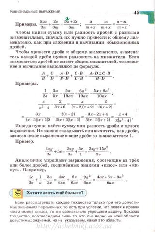 РАЦИОНАЛЬНЫЕ ВЫРАЖЕНИ~
П Sax 2с Jt'+2c
римеры. -з;;;-+ Зт =~;
а
- - - - - = --
Ч тобы н а йти сумму или разность дробей с разными
знаменателями , сначала их нужно nривести к общему заа··
мен атедю, как nри сложении и вычитании обыкновенных
дробей .
Чтобы привести дроби к общеr..tу знаменателю, знамена·
тель каждой дроби нужно разложить на множители. Если
знаменатели дробей не имеют общих множителей, 'l'O сложе·
ние и вычитание выполняют no формуле:
А С A · D С · В A · D±C · B
в± D =--в:JJ± """iГВ =~ ·
Примеры .
1 За Sx ба 2
Sr-t ба2
z; + ~ = 10ах + 10ах =~;
_х ___2_= х _ _ 2__ _
х 2 - 4 Зх+б (х-2)(.х + 2 ) 3(х + 2)-
Зх 2(х - 2) 3x - 2x -t 4 r+ 4
="Г<=2J(r+2~! - 3(r+2)(r 2) 3(r - 2Хн2J = з(х '- 4)·
Иноrдn нужно найти сумму или разность дроби а целОl'О
выражения . Их можно скдадыватЬ или вычи'l·ать, как дроби ,
записав целое выражение в виде дроби со знаменателем 1.
Пр имер.
~ +Sc = 2ху +~= 2ry + l5c
2
Зс Зсl зс·
Аналогично уnроЩают выражения, сос·rоищие из трех
или более дробей , сосдинённых знаками •плюс• или •ми ·
нус•. Ннпример,
2с ] За 4ас бх 9а 2
4ас+6х - 9а 2
-- + ·---= -+ - - - =- - - - --
Зх 11 ::!х бах бах бах бах
Есn и р<'!ссматри в атu "ахдое то)I(Дество только при его допуст01-
мых знач е н иях r1~рсмснн ых, то е сть при услов ии , ч"Уо лев а я и оравая
части и меюr СI.• Ы СЛ, то м ы сознательно упрощаем ::.адачу. До казав
тождеств о, ПОАrверждасм л111шь то , что оно верно на ысей области
.цоn~стимых значений. на н1:1 указываем , какая это о'5ла.:.:тu.
http://uchebniki.ucoz.ua
 